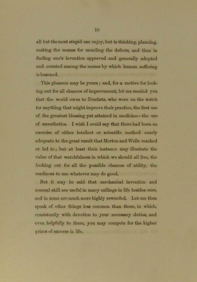 all but the most stupid can enjoy, but in thinking, planning, making the means for mending the defects, and then in finding one’s invention approved and generally adopted and counted among the means by which human suffering is lessened. This pleasure may be yours; and, for a motive for look- ing out for all chances of improvement, let me remind you that the world owes to Dentists, who were on the watch for anything that might improve their practice, the first use of the greatest blessing yet attained in medicine—the use of ammsthetics. I wish I could say that there had been an exercise of either intellect or scientific method nearly adequate to the great result that Morton and Wells reached or led to; but at least their instance may illustrate the value of that watchfulness in which we should all live, the looking out for all the possible chances of utility, the readiness to use whatever may do good. But it may be said that mechanical invention and manual skill are useful in many callings in life besides ours, and in some are much more highly rewarded. Let me then speak of other things less common than these, in which, consistently with devotion to your necessary duties, and even helpfully to them, you may compete for the higher pi-izes of success in life.