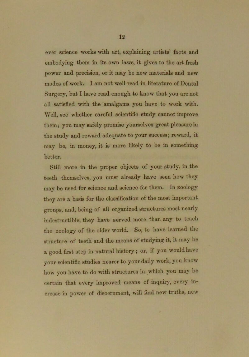 ever science works with art, explaining artists’ facts and embodying them in its own laws, it gives to the art fresh power and precision, or it may be new materials and new modes of work. I am not well read in literature of Dental Surgery, but I have read enough to know that you are not all satisfied with the amalgams you have to work with. Well, see whether careful scientific study cannot improve them; you may safely promise yourselves great pleasure in the study and reward adequate to your success; reward, it may be, in money, it is more likely to be in something better. Still more in the proper objects of your study, in the teeth themselves, you must aheady have seen how they may be used for science and science for them. In zoology they are a basis for the classification of the most important groups, and, being of all organized structures most nearly indestructible, they have served more than any to teach the zoology of the older world. So, to have learned the structure of teeth and the means of studying it, it may be a good first step in natural history; or, if you would have your scientific studies nearer to your daily work, you know how you have to do with structures in which you may be certain that every improved means of inquiry, every in- crease in power of discernment, will find new truths, new