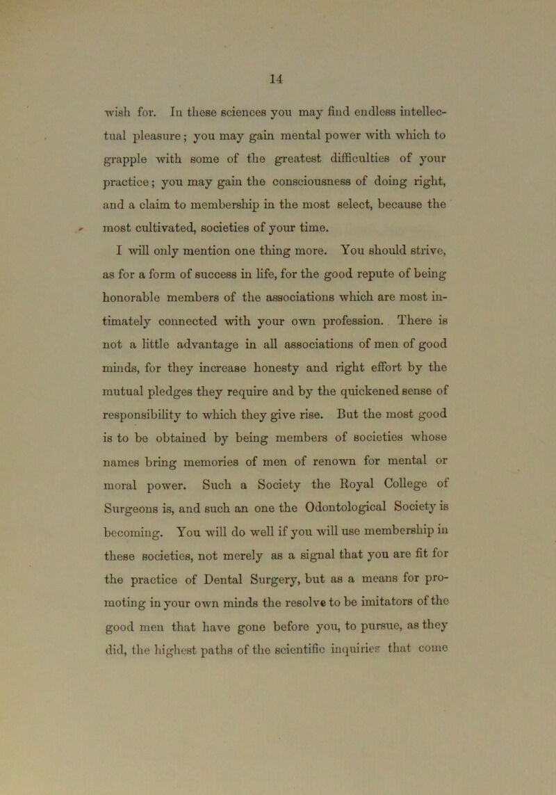 wish for. In these sciences you may find endless intellec- tual pleasure; you may gain mental power with which to grapple with some of the greatest difficulties of your practice; you may gain the consciousness of doing right, and a claim to membership in the most select, because the ^ most cultivated, societies of your time. I will only mention one thing more. You should stiive, as for a form of success in life, for the good repute of being honorable members of the associations wliich are most in- timately connected with your own profession. There is not a little advantage in all associations of men of good minds, for they increase honesty and right effort by the mutual pledges they require and by the quickened sense of responsibility to which they give rise. But the most good is to bo obtained by being members of societies whose names bring memories of men of renown for mental or moral power. Such a Society the Royal College of Surgeons is, and such an one the Odontological Society is becoming. You will do well if you will use membership in these societies, not merely as a signal that you are fit for the practice of Dental Surgery, but as a means for pro- moting in your own minds the resolve to be imitators of the good men that have gone before you, to pursue, as they did, the highest paths of the scientific inquiries that come