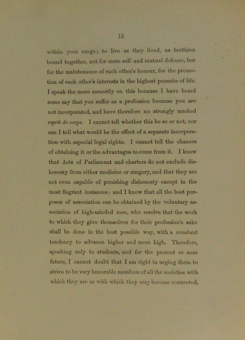 within your range; to live as they lived, as brethreji bound together, not for mere self and mutual defem;e, but for the maintenance of each other’s honour, for the promo- tion of each other’s interests in the highest pursuits of life. I speak the more earnestly on this because I have heard some say that you suffer as a profession because you arc not incorporated, and have therefore no strongly marked esprit de corps. I cannot tell whether this be so or not, nor can I tell what would be the effect of a separate incorpora- tion with especial legal rights. I cannot tell the chances of obtaining it or the advantages to come from it. I know that Acts of Parharaent and charters do not exclude dis- honesty from either medicine or surgery, and that they are not even capable of punishing dishonesty except in the most flagrant instances: and I know that all the best pur- poses of association can be obtained by the voluntary as- sociation of high-minded men, who resolve that the work to which they give themselves for their profession’s sake shall be done in the best possible way, with a constant tendency to advance higher and more high. Therefore, speaking only to students, and for the present or near future, I cannot doubt that I am right in urging them to strive to be very honorable raembei-s of all the societies with which they are or with which they may become connected,