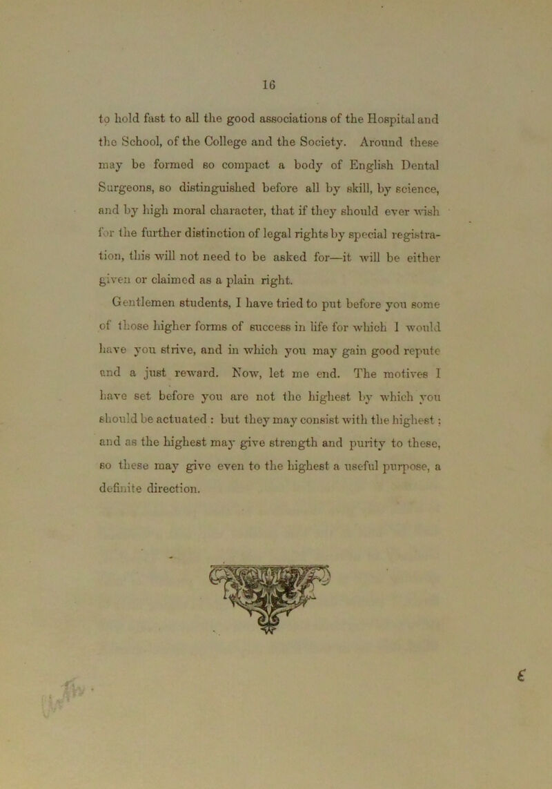 to bold fast to all the good associations of the Hospital and tlic School, of the College and the Society. Around these may be formed so compact a body of English Dental Surgeons, so distinguished before all by skill, by science, and by high moral character, that if they should ever -wdsh for the further distinction of legal rights by special registra- tion, this will not need to be asked for—it Avill be either given or claimed as a plain right. Gentlemen students, I have tried to put before you some of those higher forms of success in life for which 1 wotild have you strive, and in which you may gain good repute and a just reward. Now, let me end. The motives I haA’e set before you are not the highest by Avhich you shoAild be actuated : but they may consist with the highest; and as the highest may give strength and purity to these, so these may give even to the highest a useful purpose, a definite direction. e *