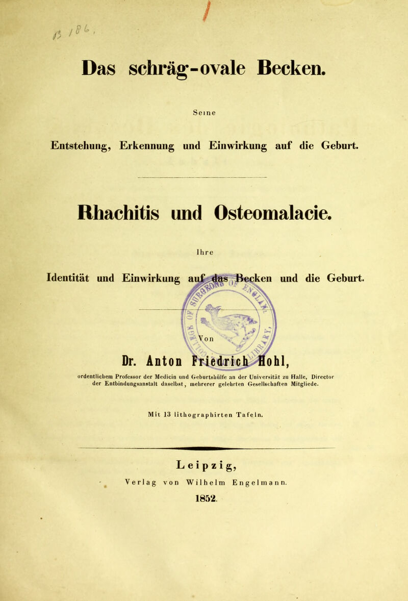 schräg-ovale Becken. Das Seme Entstehung, Erkennung und Einwirkung auf die Geburt. Rhachitis und Osteomalacie. Ihre Dr. Anton Identität und Einwirkung und die Geburt. ordentlichem Professor der Medicin und Geburtsbiilfe an der Universität zu Halle, Director der Entbindungsanstalt daselbst, mehrerer gelehrten Gesellschaften Mitgliede. Mit 13 lithographirten Tafeln, Leipzig, Verlag von Wilhelm Engelmann. 1852.