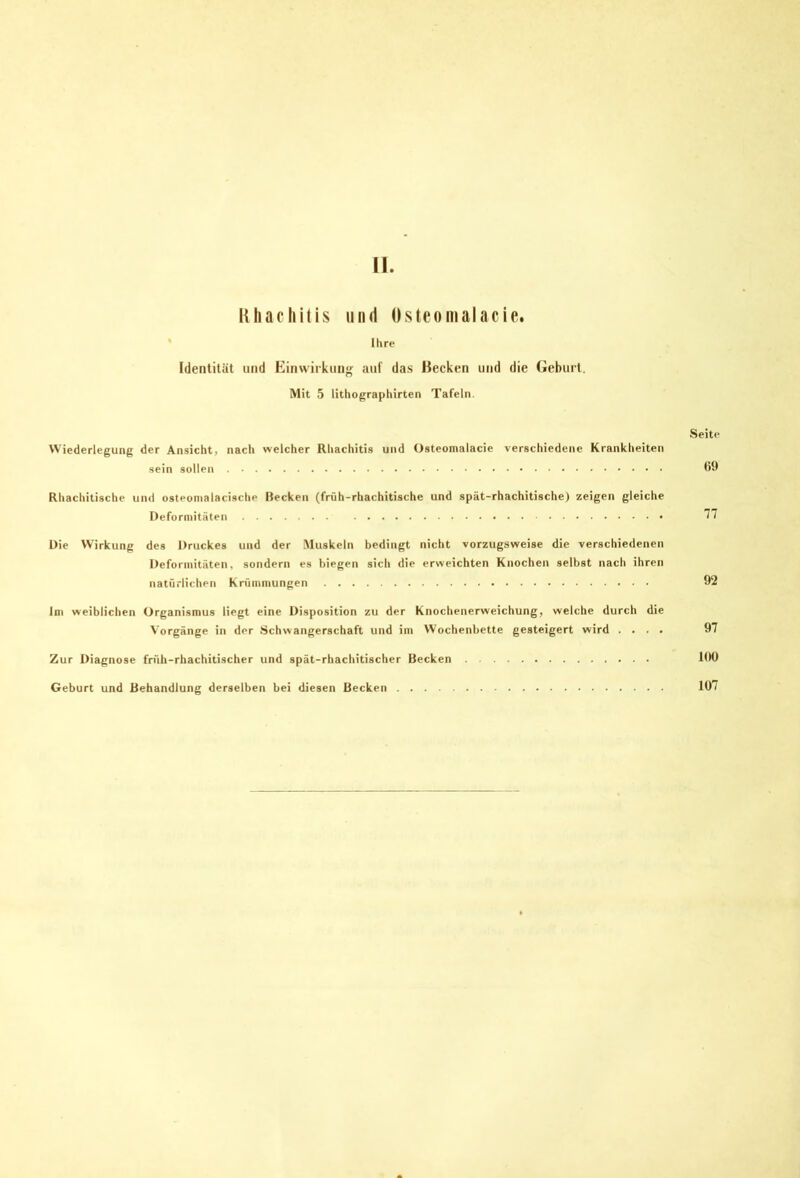 lUiachitis und Osteomalacie. ' Ihre Identität und Einwiikunj^ auf das Becken und die Geburt. Mit 5 lithographirten Tafeln. Seite VViederlegung der Ansicht, nach welcher Rhachitis und Osteomalacie verschiedene Krankheiten sein sollen Rhachitische und osteonialacische Becken (früh-rhachitische und spät-rhachitische) zeigen gleiche Deformitäten Die Wirkung des Druckes und der .Muskeln bedingt nicht vorzugsweise die verschiedenen Deformitäten, sondern es biegen sich die erweichten Knochen selbst nach ihren natürlichen Krümmungen 92 Im weiblichen Organismus liegt eine Disposition zu der Knochenerweichung, welche durch die Vorgänge in der Schwangerschaft und im Wochenbette gesteigert wird .... 97 Zur Diagnose früh-rhachitischer und spät-rhachitischer Becken 190 Geburt und Behandlung derselben bei diesen Becken 107