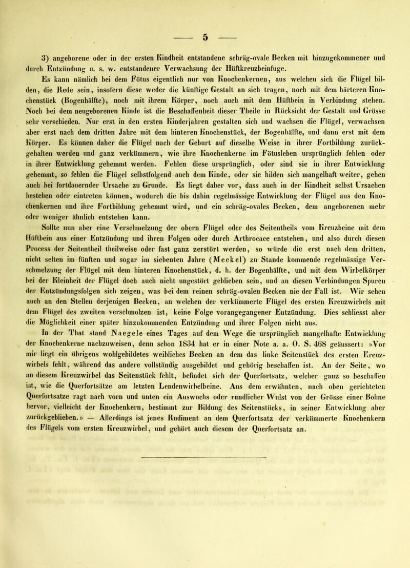 3) angeborene oder in der ersten Kindheit entstandene schräg-ovale Becken mit hinzugekommener und durch Entzündung u. s. w. entstandener Verwachsung der Hüftkreuzbeinfuge. Es kann nämlich bei dem Fötus eigentlich nur von Knochenkernen, aus welchen sich die Flügel bil- den, die Rede sein, insofern diese weder die künftige Gestalt an sich tragen, noch mit dem härteren Kno- chenstück (Bogenhälfte), noch mit ihrem Körper, noch auch mit dem Hüftbein in Verbindung stehen. Noch bei dem neugeborenen Kinde ist die BeschafiFenheit dieser Theile in Rücksicht der Gestalt und Grösse sehr verschieden. Nur erst in den ersten Kinderjahren gestalten sich und wachsen die Flügel, verwachsen aber erst nach dem dritten Jahre mit dem hinteren Knochenstück, der Bogenhälfte, und dann erst mit dem Körper. Es können daher die Flügel nach der Geburt auf dieselbe Weise in ihrer Fortbildung zurück- gehalten werden und ganz verkümmern, wie ihre Kuochenkerne im Fötusleben ursprünglich fehlen oder in ihrer Entwicklung gehemmt werden. Fehlen diese ursprünglich, oder sind sie in ihrer Entwicklung gehemmt, so fehlen die Flügel selhstfolgend auch dem Kinde, oder sie bilden sich mangelhaft weiter, gehen auch bei fortdauernder Ursache zu Grunde. Es liegt daher vor, dass auch in der Kindheit selbst Ursachen bestehen oder eintreten können, wodurch die bis dahin regelmässige Entwicklung der Flügel aus den Kno- chenkernen und ihre Fortbildung gehemmt wird, und ein schräg-ovales Becken, dem angeborenen mehr oder weniger ähnlich entstehen kann. Sollte nun aber eine Verschmelzung der obern Flügel oder des Seitentheils vom Kreuzbeine mit dem Hüftbein aus einer Entzündung und ihren Folgen oder durch Arthrocace entstehen, und also durch diesen Process der Seitentheil theilweise oder fast ganz zerstört werden, so würde die erst nach dem dritten, nicht selten im fünften und sogar im siebenten Jahre (Meckel) zu Stande kommende regelmässige Ver- schmelzung der Flügel mit dem hinteren Knochenstück, d. h. der Bogenhälfte, und mit dem Wirbelkörper bei der Kleinheit der Flügel doch auch nicht ungestört geblieben sein, und an diesen Verbindungen Spuren der Eutzüudungsfolgen sich zeigen, was bei dem reinen schräg-ovalen Becken nie der Fall ist. Wir sehen auch an den Stellen derjenigen Becken, an welchen der verkümmerte Flügel des ersten Kreuzwirhels mit dem Flügel des zweiten verschmolzen ist, keine Folge vorangegangener Entzündung. Dies schliesst aber die Möglichkeit einer später hinzukommenden Entzündung und ihrer Folgen nicht aus. In der That stand Naegele eines Tages auf dem Wege die ursprünglich mangelhafte Entwicklung der Knochenkerne naebzuweisen, denn schon 1834 hat er in einer Note a. a. 0. S. 468 geäussert: »Vor mir liegt ein übrigens wohlgebildetes weibliches Becken an dem das linke Seitenstück des ersten Ereuz- wirbels fehlt, während das andere vollständig ausgebildet und gehörig beschallen ist. An der Seite, wo an diesem Kreuzwirbel das Seitenstück fehlt, befindet sich der Querfortsatz, welcher ganz so beschaffen ist, wie die Querfortsätze am letzten Lendenwirbelbeine. Ans dem erwähnten, nach oben gerichteten Querfortsatze ragt nach vorn und unten ein Auswuchs oder rundlicher Wulst von der Grösse einer Bohne hervor, vielleicht der Knochenkern, bestimmt zur Bildung des Seitenstücks, in seiner Entwicklung aber zurückgeblieben.» — Allerdings ist jenes Rudiment an dem Querfortsatz der verkümmerte Knochenkern des Flügels vom ersten Kreuzwirbel, und gehört auch diesem der Querfortsatz an.