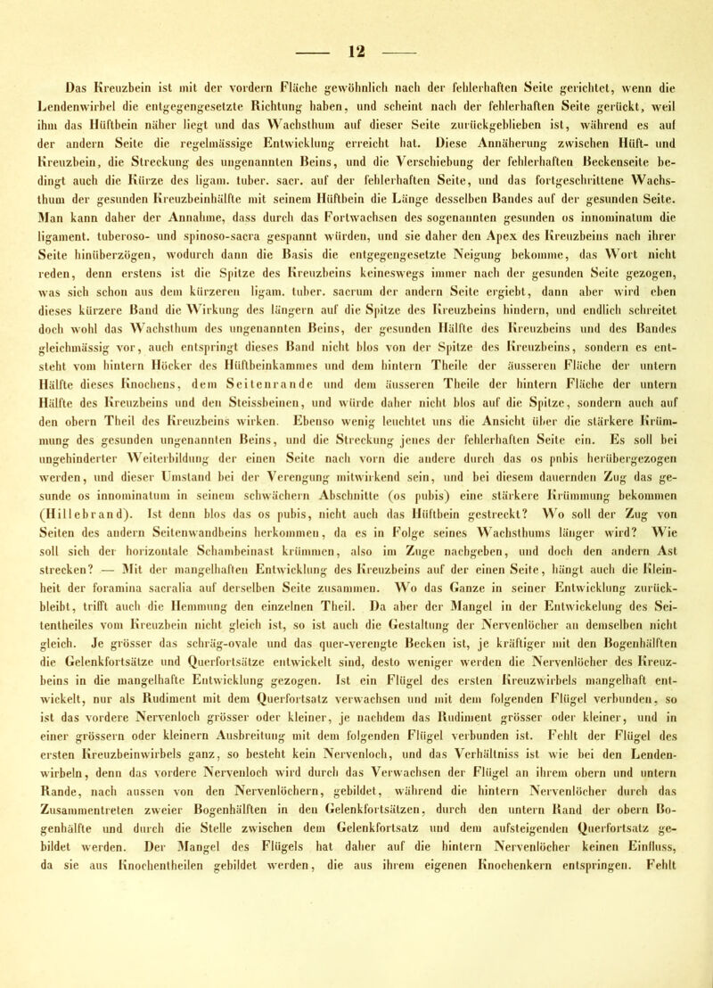 Das Kreuzbein ist mit der vordem Fläche gewöhnlich nach der fehlerhaften Seite gerichtet, wenn die Lendenwirbel die entgegengesetzte Richtung haben, und scheint nach der fehlerhaften Seite gerückt, weil ihm das Hüftbein näher liegt und das Wachslhum auf dieser Seite zurückgeblieben ist, während es auf der andern Seite die regelmässige Entwicklung erreicht hat. Diese Annäherung zwischen Hüft- und Kreuzbein, die Streckung des ungenannten Beins, und die Verschiebung der fehlerhaften Reckenseite be- dingt auch die Kürze des ligam. tuber. sacr. auf der fehlerhaften Seite, und das fortgeschrittene Wachs- thum der gesunden Kreuzbeinhälfte mit seinem Hüftbein die Länge desselben Randes auf der gesunden Seite. Man kann daher der Annahme, dass durch das Fortwachsen des sogenannten gesunden os innominalum die ligament. tuberoso- und spinoso-sacra gespannt würden, und sie daher den Apex des Kreuzheins nach ihrer Seite hinüberzögen, wodurch dann die Rasis die entgegengesetzte Neigung bekomme, das Wort nicht reden, denn erstens ist die Spitze des Kreuzbeins keineswegs immer nach der gesunden Seite gezogen, was sich schon aus dem kürzeren ligam. tuber. sacrum der andern Seite ergiebt, dann aber wird eben dieses kürzere Rand die AVirkung des längern auf die Spitze des Kreuzbeins hindern, und endlich schreitet doch wohl das AA achsthum des ungenannten Reins, der gesunden Hälfte des Kreuzbeins und des Randes gleichmässig vor, auch entspringt dieses Rand nicht blos von der Spitze des Kreuzbeins, sondern es ent- steht vom hintern Höcker des Hüllbeinkammes und dem hintern Theile der äusseren Fläche der untern Hälfte dieses Knochens, dem Seitenrande und dem äusseren Theile der hintern Fläche der untern Hälfte des Kreuzheins und den Steissbeinen, und würde daher nicht blos auf die Spitze, sondern auch auf den obern Theil des Kreuzbeins wirken. Ebenso wenig leuchtet uns die Ansicht über die stärkere Krüm- mung des gesunden ungenannten Reins, und die Streckung jenes der fehlerhaften Seite ein. Es soll bei ungehinderter Weiterbildung der einen Seite nach vorn die andere durch das os pnbis herübergezogen werden, und dieser Umstand bei der AVrengung mitwiikend sein, und bei diesem dauernden Zug das ge- sunde OS innominatum in seinem schwächern Abschnitte (os pubis) eine stärkere Krümmung bekommen (Hillebrand). Ist denn blos das os pubis, nicht auch das Hüftbein gestreckt? AVo soll der Zug von Seiten des andern Seitenwandbeins herkommen, da es in Folge seines Wachsthums länger wird? Wie soll sich der horizontale Schambeiuast krümmen, also im Zuge nachgeben, und doch den andern Ast strecken? — Mit der mangelhaften Entwicklung des Kreuzbeins auf der einen Seite, hängt auch die lilein- heit der foramina sacralia auf derselben Seite zusammen. AA^o das Ganze in seiner Entwicklung zurück- bleibt, trifft auch die Hemmung den einzelnen Theil. Da aber der Mangel in der Entwickelung des Sei- tentheiles vom Kreuzbein nicht gleich ist, so ist auch die Gestaltung der Nervenlöcher an demselben nicht gleich. Je grösser das schräg-ovale und das quer-verengte Decken ist, je kräftiger mit den Rogenhälften die Gelenkfortsätze und Querfortsätze entwickelt sind, desto weniger werden die Nervenlöcher des Kreuz- beins in die mangelhafte Entwicklung gezogen. Ist ein Flügel des ersten Kreuzwirbels mangelhaft ent- wickelt, nur als Rudiment mit dem Querfortsatz verwachsen und mit dem folgenden Flügel verbunden, so ist das vordere Nervenloch grösser oder kleiner, je nachdem das Rudiment grösser oder kleiner, und in einer grössern oder kleinern Aushreitung mit dem folgenden Flügel verbunden ist. Fehlt der Flügel des ersten Kreuzbeinwirbels ganz, so besteht kein Nervenloch, und das Verhältniss ist wie bei den Lenden- wirbeln, denn das vordere Nervenlocb wird durch das Verwachsen der Flügel an ihrem obern und untern Rande, nach aussen von den Nervenlöchern, gebildet, während die hintern Nervenlöcher durch das Zusammentreten zweier Bogenhälften in den Gelenkfortsätzen, durch den untern Rand der obern Ro- genhälfte und durch die Stelle zwischen dem Gelenkfortsatz und dem aufsteigenden Querfortsatz ge- bildet werden. Der Alangel des Flügels hat daher auf die hintern Nervenlücher keinen Einfluss, da sie aus Knochentheilen gebildet werden, die aus ihrem eigenen Knochenkern entspringen. Fehlt