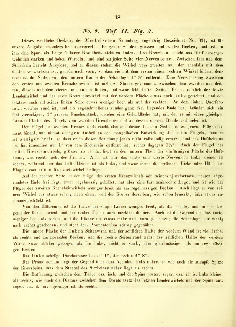 No. 9. Taf. II. Fi^. 2. Dieses weibliche Becken, der Meckel’sclien Saminliin^ angehörig (bezeichnet No. 33), ist lür unsere Aufgabe besonders benierkenswerlb. Es gehört zu den grossen und weiten Becken, und ist an ihm eine Spur, als Folge früherer Krankheit, nicht zu linden. Das Kreuzbein besteht aus fünf ausserge- wöhnlich starken und hohen Wirbeln, und sind zu jeder Seite vier Nervenlöcher. Zwischen ihm und dem Steissheiu besteht Ankylose, und an diesem stehen die Wirbel vom zweiten an, der ebenfalls mit dem dritten verwachsen ist, gerade nach vorn, so dass sie mit dem ersten einen rechten Winkel bilden; den- noch ist die Spitze von dem untern Rande der Schamfuge 4 8' entfernt. Eine Verwachsung zwischen dem ersten und zweiten Kreuzbeluwirhel ist nicht zu Stande gekommen, zwischen dem zweiten und drit- ten, diesem und dem vierten nur an der linken, und zwar fehlerhaften Seite. Es ist nämlich der letzte Lendenwirbel und der erste Kreuzheinwirbel mit der vordem Fläche etwas nach links gerichtet, und der letztere auch auf seiner linken Seite etwas weniger hoch als auf der rechten. An dem linken Querfort- satz, welcher rund ist, und ein angeschwollenes rundes ganz frei liegendes Ende hat, befindet sich ein fast viereckiges, 4' grosses Knochenstück, welches eine Gelenklläche hat, mit der es mit einer gleichge- formten Flüche des Flügels vom zweiten Kreuzheinwirhel an dessen oberem Rande verbunden ist. Der Flügel des zweiten Kreuzwirhels reicht also auf dieser linken Seite bis zu jenem Flügelrudi- ment hinauf, und nimmt einigen Antheil an der mangelhaften Entwicklung des ersten Flügels, denn er ist weniger breit, so dass er ln dieser Beziehung jenen nicht vollständig ersetzt, und das Hüftbein an der lin. innominat nur 1 von dem Kreuzbein entfernt ist, rechts dagegen 172. Auch der Flügel des dritten Kreuzbeinwirbels, grösser als rechts, liegt an dem untern Theil der ohrförmigen Fläche des Hüft- beins, was rechts nicht der Fall ist. Auch ist nur das erste und vierte Nervenloch links kleiner als rechts, während hier das dritte kleiner ist als links, und zwar durch die grössere Dicke oder Höhe des Flügels vom dritten Kreuzheinwirhel bedingt. Auf der rechten Seite ist der Flügel des ersten Kreuzwirhels mit seinem Querfortsatz, dessen abge- rundetes Ende frei liegt, zwar regelmässig gebildet, hat aber eine fast senkrechte Lage, und ist wie der Flügel des zweiten Kreuzheinwirbels weniger breit als am regelmässigen Becken. Auch liegt er von sei- nem AVirbel aus etwas schräg nach oben, weil der Körper desselben, wie schon bemerkt, links etwas zu- sammengedrückt ist. Von den Hüftbeinen ist das linke um einige Linien weniger breit, als das rechte, und in der Ge- bend der facies auricul. und der rauhen Fläche auch merklich dünner. Auch ist die Geilend der läc. auric. O o weniger hoch als rechts, und die Pfanne um etwas mehr nach vorn gerichtet; die Schamfuge nur wenig nach rechts geschoben, und steht dem Promontorium schräg gegenüber. Die innere Fläche der linken Seitenwand und der seitlichen Hälfte der vordem Wand ist viel flacher als rechts und am normalen Becken, und die rechte Seitenwand nebst der seitlichen Hälfte der vordem Wand zwar stäiker gebogen als die linke, nicht so stark, aber glelchmässiger als am regelmässi- gen Becken. Der linke schräge Durchmesser hat 5 1', der rechte 4 8'. Das Promontorium liegt der Gegend über dem Acetabul. links näher, so wie aueh die stumpfe Spitze des Kreuzbeins links dem Stachel des Sitzbeines näher liegt als rechts. Die Entfernung zwischen dem Tuber, oss. isch. und der Spina poster. super, oss. il. ist links kleiner als rechts, wie auch die Distanz zwischen dem Dornfortsatz des letzten Lendenwirbels und der Spina ant. super, oss. il. links geringer ist als rechts.