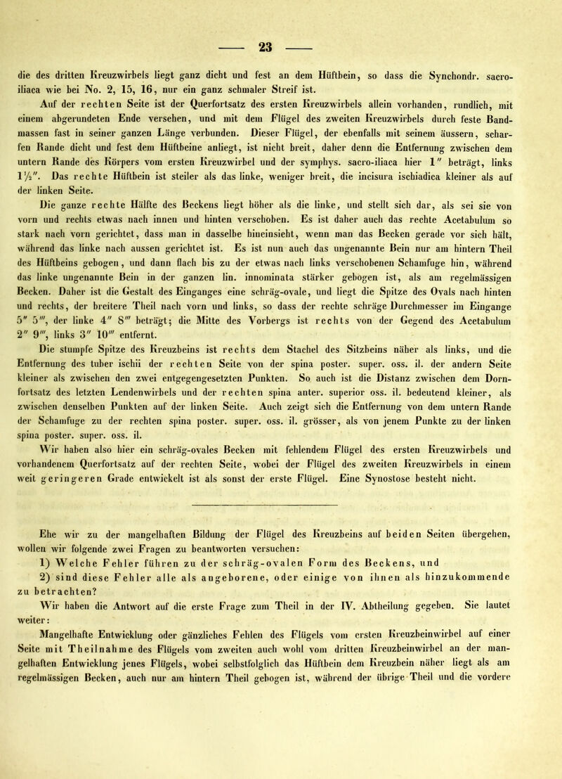 sacro- die des dritten Kreuzwirbels liegt ganz dicht und fest an dem Hüftbein, so dass die Synchondr. iliaca wie bei No. 2, 15, 16, nur ein ganz schmaler Streif ist. Auf der rechten Seite ist der Querfortsatz des ersten KreuzAvirbels allein vorhanden, rundlich, mit einem abgerundeten Ende versehen, und mit dem Flügel des zweiten Kreuzwirbels durch feste Band- massen fast in seiner ganzen Länge verbunden. Dieser Flügel, der ebenfalls mit seinem äussern, schai'- fen Rande dicht und fest dem Hüftbeine anliegt, ist nicht breit, daher denn die Entfernung zwischen dem untern Rande des Körpers vom ersten Kreuzwirbel und der symphys. sacro-iliaca hier 1 beträgt, links l’/a. Das rechte Hüftbein ist steiler als das linke, weniger breit, die incisura ischiadica kleiner als auf der linken Seite. Die ganze rechte Hälfte des Beckens liegt höher als die linke, und stellt sich dar, als sei sie von vorn und rechts etwas nach innen und hinten verschoben. Es ist daher auch das rechte Acetabulum so stark nach vorn gerichtet, dass man in dasselbe hineinsieht, wenn man das Becken gerade vor sich hält, während das linke nach aussen gerichtet ist. Es ist nun auch das ungenannte Bein nur am hintern Theil des Hüftbeins gebogen, und dann flach bis zu der etwas nach links verschobenen Schamfuge hin, während das linke ungenannte Bein in der ganzen lin. innominata stärker gebogen ist, als am regelmässigen Becken. Daher ist die Gestalt des Einganges eine schräg-ovale, und liegt die Spitze des Ovals nach hinten und rechts, der breitere Theil nach vorn und links, so dass der rechte schräge Durchmesser im Eingänge 5 5', der linke 4 8' beträgt; die Mitte des Vorbergs ist rechts von der Gegend des Acetabulum 2 9', links 3 10' entfernt. Die stumpfe Spitze des Kreuzbeins ist rechts dem Stachel des Sitzbeins näher als links, und die Entfernung des tuber ischii der rechten Seite von der spina poster. super, oss. il. der andern Seite kleiner als zwischen den zwei entgegengesetzten Punkten. So auch ist die Distanz zwischen dem Dorn- fortsatz des letzten Lendenwirbels und der rechten spina anter. superior oss. il. bedeutend kleiner, als zwischen denselben Punkten auf der linken Seite. Auch zeigt sich die Entfernung von dem untern Rande der Schamfuge zu der rechten spina poster. super, oss. il. grösser, als von jenem Punkte zu der linken spina poster. super, oss. il. Wir haben also hier ein schräg-ovales Becken mit fehlendem Flügel des ersten Kreuzwirbels und vorhandenem Querfortsatz auf der rechten Seite, wobei der Flügel des zweiten Kreuzwirbels in einem weit geringeren Grade entwickelt ist als sonst der erste Flügel. Eine Synostose besteht nicht. Ehe wir zu der mangelhaften Bildung der Flügel des Kreuzbeins auf beiden Seiten übergehen, wollen wir folgende zwei Fragen zu beantworten versuchen: 1) Welche Fehler führen zu der schräg-ovalen Form des Beckens, und 2) sind diese Fehler alle als angeborene, oder einige von ihnen als hinzukommende zu betrachten? Wir haben die Antwort auf die erste Frage zum Theil in der IV. Abtheilung gegeben. Sie lautet weiter: Mangelhafte Entwicklung oder gänzliches Fehlen des Flügels vom ersten Kreuzbeinwirbel auf einer Seite mit T heilnah me des Flügels vom zweiten auch wohl vom dritten Kreuzbeinwiibel an der man- gelhaften Entwicklung jenes Flügels, wobei selbstl'olglich das Hüftbein dem Kreuzbein näher liegt als am regelmässigen Becken, auch nur am hintern Theil gebogen ist, während der übrige Theil und die vordere
