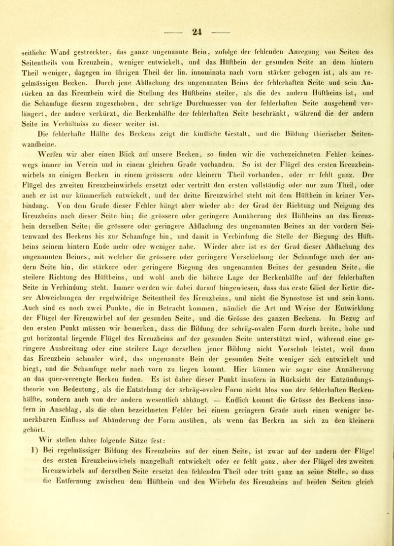 seitliche Wand gestreckter, das ganze ungenannte Bein, zufolge der fehlenden Anregung von Seiten des Seitentheils vom Kreuzhein, weniger entwickelt, und das Hüfthein der gesunden Seite an dem hintern Theil weniger, dagegen im (ihrigen Theil der lin. innominata nach vorn stärker gebogen ist, als am re- gelmässigen Becken. Durch jene Ahllachung des ungenannten Beins der fehlerhaften Seite und sein An- rücken an das Kreuzbein wird die Stellung des Hüftbeins steiler, als die des andern Hüftbeins ist, und die Schamfuge diesem zugeschohen, der schräge Durchmesser von der fehlerhaften Seite ausgehend ver- längert, der andere verkürzt, die Beckenhälfte der fehlerhaften Seite beschränkt, während die der andern Seite im Verhällniss zu dieser weiter ist. Die fehlerhafte Hälfte des Beckens zeigt die kindliche Gestalt, und die Bildung thicrischer Seiten- wandheine. Werfen Avir aber einen Blick auf unsere Becken, so finden wir die vorhezeichneten Fehler keines- wegs immer im Verein und in einem gleichen Grade vorhanden. So ist der Flügel des ersten Kreuzbein- wirbels an einigen Becken in einem grössern oder kleinern Theil vorhanden, oder er fehlt ganz. Der Flügel des zweiten Kreuzbeinwirhels ersetzt oder vertritt den ersten vollständig oder nur zum Theil, oder auch er ist nur kümmerlich entwickelt, und der dritte Kreuzwirhel steht mit dem Hüftbein in keiner Ver- bindung. Von dem Grade dieser Fehler hängt aber wieder ab: der Grad der Bichtung und Neigung des Kreuzbeins nach dieser Seite hin; die grössere oder geringere Annäherung des Hüftbeins an das Kreuz- bein derselben Seite; die grössere oder geringere Ahllachung des ungenannten Beines an der vordem Sei- tenwand des Beckens bis zur Schamfuge hin, und damit in Verbindung die Stelle der Biegung des Hüft- beins seinem hintern Ende mehr oder weniger nahe. Wieder aber ist es der Grad dieser Ahflachung des ungenannten Beines, mit welcher die grössere oder geringere Verschiebung der Schamfuge nach der an- dern Seite hin, die stärkere oder geringere Biegung des ungenannten Beines der gesunden Seite, die steilere Richtung des Hüftbeins, und Avohl auch die höhere Lage der Beckenhälfte auf der fehlerhaften Seite in Verbindung steht. Immer werden wir dabei darauf hingewiesen, dass das erste Glied der Kette die- ser Abweichungen der regelwidrige Seitentheil des Kreuzbeins, und nicht die Synostose ist und sein kann. Auch sind es noch zwei Punkte, die in Betracht kommen, nämlich die Art und Weise der Entwicklung der Flügel der Kreuzwirbel auf der gesunden Seite, und die Grösse des ganzen Beckens. In Bezug auf den ersten Punkt müssen wir bemerken, dass die Bildung der schräg-ovalen Form durch breite, hohe und gut horizontal liegende Flügel des Kreuzbeins auf der gesunden Seite unterstützt wird, während eine ge- ringere Ausbreitung oder eine steilere Lage derselben jener Bildung nicht Vorschub leistet, weil dann das Kreuzbein schmaler wird, das ungenannte Bein der gesunden Seite weniger sich entwickelt und biegt, und die Schamfuge mehr nach A'orn zu liegen kommt. Hier können wir sogar eine Annäherung an das quer-verengte Becken finden. Es ist daher dieser Punkt insofern in Rücksicht der Entzündungs- theorie von Bedeutung, als die Entstehung der schräg-ovalen Form nicht blos von der fehlerhaften Becken- hälfte, sondern auch von der andern wesentlich abhängt. — Endlich kommt die Grösse des Beckens inso- fern in Anschlag, als die oben bezeichneten Fehler bei einem geringem Grade auch einen weniger be- merkbaren Einfluss auf Abänderung der Form ausüben, als wenn das Becken an sich zu den kleinern gehört. Wir stellen daher folgende Sätze fest: 1) Bei regelmässiger Bildung des Kreuzbeins auf der einen Seite, ist zwar auf der andern der Flügel des ersten Kreuzbeinwirbels mangelhaft entwickelt oder er fehlt ganz, aber der Flügel des zweiten Kreuzwirbels auf derselben Seite ersetzt den fehlenden Theil oder tritt ganz an seine Stelle, so dass die Entfernung zwischen dem Hüftbein und den Wirbeln des Kreuzbeins auf beiden Seiten gleich