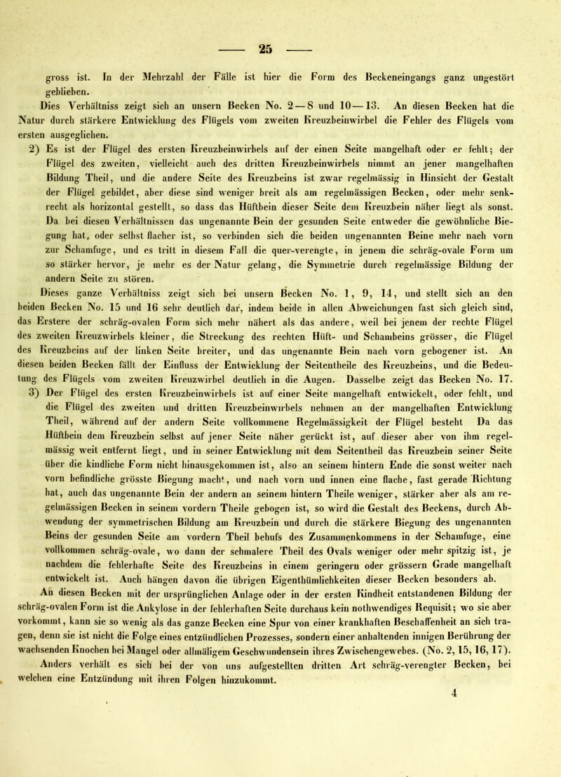 gross ist. In der Blehrzahl der Fälle ist hier die Form des Beckeneingangs ganz ungestört geblieben. Dies Verhältniss zeigt sich an unsern Becken No. 2 — 8 und 10—13. An diesen Becken hat die Natur durch stärkere Entwicklung des Flügels vom zweiten Kreuzbeiuwirbel die Fehler des Flügels vom ersten ausgeglichen. 2) Es ist der Flügel des ersten Kreuzbeinw'irbels auf der einen Seite mangelhaft oder er fehlt; der Flügel des zweiten, vielleicht auch des dritten Kreuzbeinwirbels nimmt an jener mangelhaften Bildung Theil, und die andere Seite des Kreuzbeins ist zwar regelmässig in Hinsicht der Gestalt der Flügel gebildet, aber diese sind weniger breit als am regelmässigen Becken, oder mehr senk- recht als horizontal gestellt, so dass das Hüftbein dieser Seite dem Kreuzbein näher liegt als sonst. Da hei diesen Verhältnissen das ungenannte Bein der gesunden Seite entweder die gewöhnliche Bie- gung hat, oder selbst flacher ist, so verbinden sich die beiden ungenannten Beine mehr nach vorn zur Schamfuge, und es tritt in diesem Fall die quer-verengte, in jenem die schräg-ovale Form um so stärker hervor, je mehr es der Natur gelang, die Symmetrie durch regelmässige Bildung der andern Seite zu stören. Dieses ganze Verhältniss zeigt sich bei unsern Becken No. 1, 9, 14, und stellt sich an den beiden Becken No. 15 und 16 sehr deutlich dar, indem beide in allen Abweichungen fast sich gleich sind, das Erstere der schräg-ovalen Form sich mehr nähert als das andere, weil bei jenem der rechte Flügel des zweiten Kreuzwirbels kleiner, die Streckung des rechten Hüft- und Schambeins grösser, die Flügel des Kreuzbeins auf der linken Seite breiter, und das ungenannte Bein nach vorn gebogener ist. An diesen beiden Becken fällt der Einfluss der Entwicklung der Seitentheile des Kreuzbeins, und die Bedeu- tung des Flügels vom zweiten Kreuzwirbel deutlich in die Augen. Dasselbe zeigt das Becken No. 17. 3) Der Flügel des ersten Kreuzbeinwirbels ist auf einer Seite mangelhaft entwickelt, oder fehlt, und die Flügel des zweiten und dritten Kreuzbeinwirbels nehmen an der mangelhaften Entwicklung Theil, während auf der andern Seite vollkommene Regelmässigkeit der Flügel besteht Da das Hüftbein dem Kreuzbein selbst auf jener Seite näher gerückt ist, auf dieser aber von ihm regel- mässig weit entfernt liegt, und in seiner Entwicklung mit dem Seitentheil das Kreuzbein seiner Seite über die kindliche Form nicht hinausgekommen ist, also an seinem hintern Ende die sonst weiter nach vorn befindliche grösste Biegung macht, und nach vorn und innen eine flache, fast gerade Richtung hat, auch das ungenannte Bein der andern an seinem hintern Theile weniger, stärker aber als am re- gelmässigen Becken in seinem vordem Theile gebogen ist, so wird die Gestalt des Beckens, durch Ab- wendung der symmetrischen Bildung am Kreuzbein und durch die stärkere Biegung des ungenannten Beins der gesunden Seite am vordem Theil behufs des Zusammenkommens in der Schamfuge, eine vollkommen schräg-ovale, wo dann der schmalere Theil des Ovals weniger oder mehr spitzig ist, je nachdem die fehlerhafte Seite des Kreuzbeins in einem geringem oder grössern Grade mangelhalt entwickelt ist. Auch hängen davon die übrigen Eigenthümlichkeiten dieser Becken besonders ab. An diesen Becken mit der ursprünglichen Anlage oder in der ersten Kindheit entstandenen Bildung der schräg-ovalen Form ist die Ankylose in der fehlerhaften Seite durchaus kein nothwendiges Requisit; wo sie aber vorkommt, kann sie so wenig als das ganze Becken eine Spur von einer krankhaften Beschaffenheit an sich tra- gen, denn sie ist nicht die Folge eines entzündlichen Prozesses, sondern einer anhaltenden innigen Berührung der wachsenden Knochen bei Mangel oder allmäligem Geschwundensein ihres Zwischengewebes. (No. 2,15,16,17). Anders verhält es sich hei der von uns aufgestellten dritten Art schräg-verengter Becken, bei welchen eine Entzündung mit ihren Folgen hinzukommt. 4
