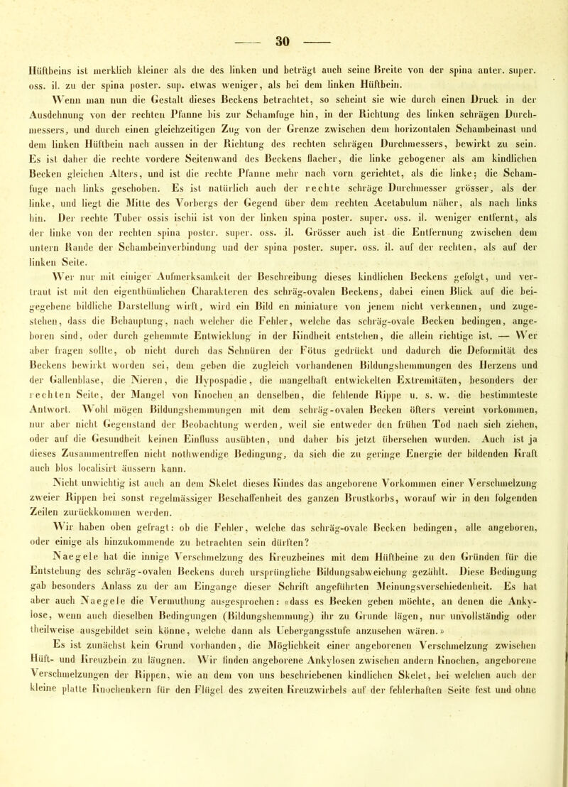 Hüftbeins ist meiklicb kleiner als die des linken und beträgt auch seine JJreite von der spina anter. super, oss. il. zu der spina poster. sup. etwas weniger, als bei dein linken Hüftbein. Wenn inan nun die (iestalt dieses Beckens betraclitet, so scheint sie wie durch einen Druck in der Ausdehnung von der recliten Pfanne bis zur Scliainfuge hin, in der liichlung des linken schrägen Unrcli- niessers, und durch einen gleichzeitigen Zug von der Grenze zwischen dein horizontalen Schaniheinast und dein linken Hüftbein nach aussen in der Kichtung des rechten schrägen Durchinessers, bewirkt zu sein. Es ist daher die rechte vordere Seitenwand des Beckens llacher, die linke gebogener als am kindlichen Becken gleichen Alters, und ist die rechte Pfanne mehr nach vorn gerichtet, als die linke; die Schani- fuge nach links gescliohen. Es ist iialürlicli auch der rechte schräge Durclimesser grösser, als der linke, und liegt die Mitte des Vorhergs der Gegend über dem rechten Acetabulum näher, als nach links hin. Der rechte Tuber ossis iscliii ist von der linken spina poster. super, oss. il. weniger entfernt, als der linke von der rechten spina poster. super, oss. il. Grösser auch ist die Entfernung zwischen dem untern Bande der Schaiiiheinverliindung und der spina poster. super, oss. il. auf der rechten, als auf der linken Seite. er nur mit einiger Aufnierksamkcit der Beschreibung dieses kindlichen Beckens gefolgt, und ver- traut ist mit den eigenthümlichen Charakteren des schräg-ovalen Beckens, dabei einen Blick auf die hei- gegehene bildliche Darstellung wirft, wird ein Bild en miniature von jenem nicht verkennen, und zuge- stelien, dass die Behauptung, nach welcher die Fehler, welche das schräg-ovale Becken bedingen, ange- boren sind, oder durch gehemmte Entwicklung in der Kindheit entstehen, die allein richtige ist. — Wer aber fragen sollte, oh nicht durch das Sclinüren der Fötus gedrückt und dadurch die Deformität des Beckens bewirkt worden sei, dem geben die zugleich vorhandenen Bildungshemmungen des Herzens und der («allenhlase, die Aieren, die Hypospadie, die mangelhaft entwickelten Extremitäten, besonders der rechten Seite, der Mangel von Knochen an denselben, die fehlende Rippe u. s. w. die hestimmteste Antwort. AVohl mögen Bildungshemimingen mit dem schräg-ovalen Becken öfters vereint Vorkommen, nur aller nicht Gegenstand der Beobachtung werden, weil sie entweder den frühen Tod nach sich ziehen, oder auf die Gesundheit keinen Einfluss ausühten, und daher bis jetzt übersehen wurden. Auch ist ja dieses Zusammentrell'eu nicht nothwendige Bedingung, da sich die zu geringe Energie der bildenden Kraft auch hlos localisirt äussern kann. iNicht unwichtig ist auch an dem Skelet dieses Kindes das angeborene Vorkommen einer Verschmelzung zweier Rippen hei sonst regelmässiger Beschaffenheit des ganzen Brustkorbs, worauf wir in den folgenden Zeilen zurückkommeii werden. AA ir haben oben gefragt: oh die Fehler, welche das schräg-ovale Becken bedingen, alle angeboren, oder einige als hinzukommende zu betrachten sein dürften? Naegele hat die innige A^erschmelzung des Kreuzbeines mit dem Hüftbeine zu den Gründen für die Entstehung des schräg-ovalen Jfeckens durch ursprüngliche Bildungsahweichung gezählt. Diese Bedingung gab besonders Anlass zu der am Eingänge dieser Schrift angeführten Aleinungsverschiedenheit. Es hat aber auch Naegele die Vermuthung ausgesprochen: «dass es Becken geben möchte, an denen die Anky- lose, wenn auch dieselben Bedingungen (Bildungshemmung) ihr zu Grunde lägen, nur unvollstäudig oder theilweise ausgebildet sein könne, welche dann als Uebergangsstufe anzusehen wären.» Es ist zunächst kein Grund vorhanden, die Möglichkeit einer angeborenen Verschmelzung zwischen Hält- und Kreuzbein zu läugnen. AVir linden angeborene Ankylosen zwischen andern Knochen, angeborene Verschmelzungen der Rippen, wie an dem von uns beschriebenen kindlichen Skelet, bei welchen auch der kleine platte Knoclienkern für den Flügel des zweiten Kreiizwirbels auf der fehlerhaften Seite fest und ohne