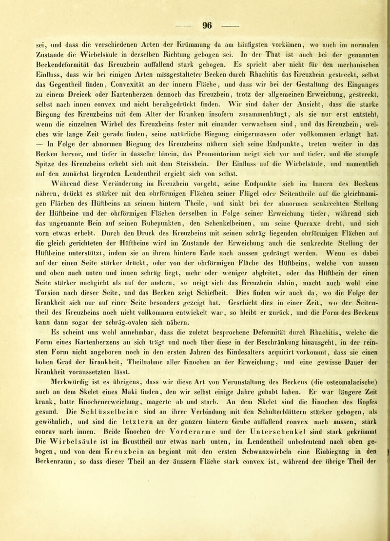 sei, und dass die verschiedenen Ai'ten der Krümmung da am häufigsten vorkämen, wo auch im normalen Zustande die Wirhelsäule in derselben Richtung gebogen sei. In der That ist auch bei der genannten Beckendeformität das Kreuzbein auffallend stark gebogen. Es spricht aber nicht für den mechanischen Einfluss, dass wir bei einigen Arten missgestalteter Becken durch Rhachitis das Kreuzbein gestreckt, selbst das Gegentheil finden, Convexität an der innern Fläche, und dass wir bei der Gestaltung des Einganges zu einem Dreieck oder Kartenherzen dennoch das Kreuzbein, trotz der allgemeinen Erweichung, gestreckt, selbst nach innen convex und nicht herabgedrückt finden. Wir sind daher der Ansicht, dass die starke Biegung des Kreuzbeins mit dem Alter der Kranken insofern zusammenhängt, als sie nur erst entsteht, w'enn die einzelnen Wirbel des Kreuzbeins fester mit einander verwachsen sind, und das Kreuzbein, wel- ches wir lange Zeit gerade finden, seine natürliche Biegung einigermassen oder vollkommen erlangt hat. — In Folge der abnormen Biegung des Kreuzbeins nähern sich seine Endpunkte, treten weiter in das Becken hervor, und tiefer in dasselbe hinein, das Promontorium neigt sich vor und tiefer, und die stumpfe Spitze des Kreuzbeins erhebt sich mit dem Steissbein. Der Einfluss auf die Wirbelsäule, und namentlich auf den zunächst liegenden Lendentheil ergiebt sich von selbst. Während diese Veränderung im Kreuzbein vorgeht, seine Endpunkte sich im Innern des Beckens nähern, drückt es stärker mit den ohrförmigen Flächen seiner Flügel oder Seitentheile auf die gleichnami- gen Flächen des Hüftbeins an seinem hintern Theile, und sinkt bei der abnormen senkrechten Stellung der Hüftbeine und der ohrförmigen Flächen derselben in Folge seiner Erweichung tiefer, während sich das ungenannte Bein auf seinen Ruhepunkten, den Schenkelbeinen, um seine Queraxe dreht, und sich vorn etwas erhebt. Durch den Druck des Kreuzbeins mit seinen schräg liegenden ohrförmigen Flächen auf die gleich gerichteten der Hüftbeine wird im Zustande der Erweichung auch die senkrechte Stellung der Hüftbeine unterstützt, indem sie an ihrem hintern Ende nach aussen gedrängt werden. Wenn es dabei auf der einen Seite stärker drückt, oder von der ohrförmigen Fläche des Hüftbeins, welche von aussen und oben nach unten und innen schräg liegt, mehr oder weniger abgleitet, oder das Hüftbein der einen Seite stärker nachgiebt als auf der andern, so neigt sich das Kreuzbein dahin, macht auch wohl eine Torsion nach dieser Seite, und das Becken zeigt Schiefheit. Dies finden wir auch da, wo die Folge der Krankheit sich nur auf einer Seite besonders gezeigt hat. Geschieht dies in einer Zeit, wo der Seiten- theil des Kreuzbeins noch nicht vollkommen entwickelt war, so bleibt er zurück, und die Form des Beckens kann dann sogar der schräg-ovalen sich nähern. Es scheint uns wohl annehmbar, dass die zuletzt besprochene Deformität durch Rhachitis, welche die Form eines Kartenherzens an sich trägt und noch über diese in der Beschränkung hinausgeht, in der rein- sten Form nicht angeboren noch in den ersten Jahren des Kindesalters acquirirt vorkommt, dass sie einen hohen Grad der Krankheit, Theilnahme aller Knochen an der Erweichung, und eine gewisse Dauer der Krankheit voraussetzten lässt. IMerkwürdig ist es übrigens, dass wir diese Art von Verunstaltung des Beckens (die osteomalacische) auch an dem Skelet eines Maki finden, den wir selbst einige Jahre gehabt haben. Er war längere Zeit krank, hatte Knochenerweichung, magerte ab und starb. An dem Skelet sind die Knochen des Kopfes gesund. Die Schlüsselbeine sind an ihrer Verbindung mit den Schulterblättern stärker gebogen, als gewöhnlich, und sind die letztem an der ganzen hintern Grube auffallend convex nach aussen, stark concav nach innen. Beide Knochen der Vorderarme und der Unterschenkel sind stark gekrümmt Die Wirbelsäule ist im Brusttheil nur etwas nach unten, im Lendentheil unbedeutend nach oben ge- bogen, und von dem Kreuzbein an beginnt mit den ersten Sch wanzwirbeln eine Einbiegnng in den Beckenraum, so dass dieser Theil an der äussern Fläche stark convex ist, Avährend der übrige Theil der