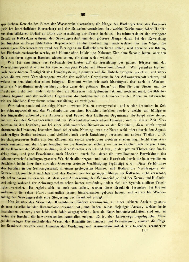 specifischem Gewicht des Blutes der Wassergehalt vermehrt, die Menge der Blutkörperchen, des Eiweisses (wie bei beträchtlichem Blutverlust) und der Kalksalze vermindert ist, w’elche Erscheinung daher Hoefle aus dem stärkeren Bedarf an Blute zur Ausbildung der Frucht herleitet. Es erinnert daher der geringere Gehalt an Kalksalzen während der Schwangerschaft und der grössere Mangel daran bei der Erweichung der Knochen in Folge fehlerhafter Keproduction an die Beobachtung, nach welcher bei den Vögeln die kalkhaltigen Excremente während des Eierlegens an Kalkgehalt verlieren sollen, weil derselbe zur Bildung der Eischaale verbraucht werde, und Hühner ohne kalkhaltige Nahrung Eier ohne Schaale legen, oder den Kalk aus ihren eigenen Knochen ziehen sollen, die dann weich würden. Wie bei dem Kinde der Verbrauch des Blutes auf die Ausbildung des ganzen Körpers und das Wachsthum gerichtet ist, so bei dem schwängern Weibe auf Uterus uud Frucht. Wir gedenken hier nur noch der erhöhten Thätigkeit des Lymphsystems, besonders auf die ünterleibsorgane gerichtet, und über- geben die weiteren Veränderungen, welche der weibliche Organismus in der Schwangerschaft erfährt, und welche ihn dem kindlichen näher bringen. Dies nur wollen wir noch hinzufügen, dass auch im Wochen- bette die Verhältnisse noch bestehen, indem zwar der grössere Bedarf an Blut für den Uterus und die Frucht sich nicht mehr findet, dafür aber ein Blutverlust stattgefuiiden hat, und noch andauert, die Milchbe- reitung beginnt, und der weibliche Organismus die Aufgabe hat, sich wieder zu der Norm zu entwickeln, wie der kindliche Organismus seine Ausbildung zu verfolgen. Wir haben somit auf die obige Frage: warum Frauen vorzugsweise, und wieder besonders in Zeit der Schwangerschaft und des Wochenbettes von einer Krankheit befallen werden, welche am häufigsten dem Kindesalter zukommt, die Antwort: weil Frauen dem kindlichen Organismus überhaupt nahe stehen, ihm zur Zeit der Schwangerschaft und des Wochenbettes noch näher kommen, und zu dieser Zeit Ver- hältnisse in ihm bestehen, wo bei einer schlummernden Disposition zu der Krankheit, diese durch irgend hinzutretende Ursachen, besonders durch fehlerhafte Nahrung, was die Natur wohl öfters durch den Appetit nach erdigen Stoffen andeuten, und vielleicht auch durch Entziehung derselben aus andern Theilen, z. B. des phosphorsauren Kalks aus den Zähnen, die cariös >verden, zu ersetzen streben mag, leicht zum Aus- bruch kommen, und die Folge derselben — die Knochenerweichung — um so rascher sich zeigen kann, als die Knochen der Weiber so dünn, in ihrer Structur zierlich und fein, in den platten Theilen fast durch- sichtig sind, und jene Erweichung nach Meckel durch die, durch die unvollkommene Entwicklung des Athinungsgeschäfts bedingte, grössere Weichheit aller Organe und nach Burdach durch die beim weiblichen Geschlecht leicht über ihre normalen Grenzen tretende Verflüssigung begünstigt wird. Diese ^Verhältnisse aber bestehen in der Schwangerschaft in einem gesteigerten Maasse, und fördern die Verflüssigung der Gewebe. Davon bleibt natürlich auch das Becken bei der geringem Menge der Kalksalze nicht verschont, wie schon daraus zu ersehen ist, dass eine Auflockerung der Schambeinfuge und der Kreuz- und Hüftbein- vcrbinduug während der Schwangerschaft schon immer stattfindet, indem sich die Synovia-ähnliche Feuch- tigkeit vermehrt. Es ergiebt sich so auch von selbst, warum diese Krankheit besonders bei Frauen vorkommt, die schon öfters, namentlich schnell hintereinander geboren haben, und warum bei Wieder- holung der Schwangerschaft eine Steigerung der Krankheit erfolgt. Man ist über das Wesen der Rhachitis bei Kindern ebensowenig zu einer sichern Ansicht gelangt, als man dasselbe bei der Osteomalacie erkannt hat, und haben selbst diejenigen Aerzte, welche beide Krankheiten trennen, über beide sich dahin ausgesprochen, dass sie Reproductionskrankheiten sind und in beiden die Finochen die hervorstechenden Anomalien zeigen. Es ist aber keineswegs ursprünglicher Man- gel der erdigen Bestandtheile das Wesen der Rhachitis bei Kindern und Erwachsenen, sondern die Folge der Krankheit, welcher eine Anomalie der Verdauung und Assimilation mit daraus folgender veränderter 13*
