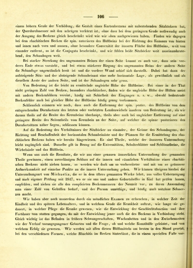 einem hohem Grade der Verbildung-, die Gestalt eines Kartenherzens mit nahestehenden Sitzhöckern hat, der Qiierdiirchmesser mit den schrägen verkürzt ist, ohne dass bei dem geringem Grade nothwendig auch der Ausgang des Beckens gleich beschränkt wird wie wir oben nachgewiesen haben. Finden wir dagegen bei dem rhachitischen Becken die spin. anteriores des Hüftbeins bei der Richtung des Kammes von hinten und innen nach vorn und aussen, ohne besondere Convexität der äussern Fläche des Hüftbeins, weit von einander entfernt, so ist die Conjugata beschränkt, und wir fühlen beide Sitzhocker weit auseinanderste- hend, den Schambogen weit. Bei starker Streckung des ungenannten Beines der einen Seite kommt es auch vor, dass sein vor- deres Ende etwas vorsteht, und bei etwas stärkerer Biegung des ungenannten Beins der andern Seite die Schamfuge ungewöhnlich breit ist und die vordere Wand scbief sich darstellt. Dabei hat dann der aufsteigende Sitz- und der absteigende Schambeinast eine mehr horizontale Lage, als gewöhnlich und als dieselben Aeste der andern Seite, und ist der Schambogen sehr gross. Von Bedeutung ist die leicht zu ermittelnde ungleiche Höhe der Hütlbeine. Bei einer in der Thal nicht geringen Zahl von Becken, besonders rhachitischer, finden wir die ungleiche Höhe der Hüften meist mit andern Beckenfehlern vereint, häufig mit Schiefheit des Einganges u. s. w., obwohl bedeutende Beckenfehler auch bei gleicher Höhe der Hüftbeine häufig genug Vorkommen. Schliesslich erinnern wir noch, dass auch die Entfernung der spin. poster. des Hüftbeins von dem entsprechenden Dornfortsatz des letzten oder vorletzten Lendenwirbels insofern von Bedeutung ist, als wir daraus theils auf die Breite des Kreuzbeins überhaupt, theils aber auch bei ungleicher Entfernung auf eine geringere Breite des Seitentheils vom Kreuzbein an der Seite, auf welcher die spinae posteriores den Dornfortsätzen näher liegen, schliessen können. Auf die Bedeutung des Verhältnisses der Sitzhöcker zu einander, der Grösse des Schambogens, der Richtung und Beschaffenheit der horizontalen Schambeinäste und der Pfannen für die Ermittelung des rha- chitischen Beckens haben wir bereits hingewiesen. Es sind Theile, welche der äusseren Untersuchung leicht zugänglich sind. Dasselbe gilt in Bezug auf die Extremitäten, Schulterblätter und Schlüsselbeine, die Wirbelsäule und das Hüftbein. Wenn uns auch die Resultate, die wir aus einer genauen äusserlicheii Untersuchung der genannten Theile gewinnen, einen zuverlässigen Schluss auf die innern und räumlichen Verhältnisse eines rhachiti- schen Beckens nicht ziehen lassen, so werden wir doch um so vorbereiteter und mit um so grösserer Aufmerksamkeit auf einzelne Punkte an die innere Untersuchung gehen. Wir können übrigens hierbei die Untersuchungsart von Michaelis, die er in dem öfters genannten Werke lehrt, aus voller Ueberzeugung und nach eigener Prüfung seit 1847, wo er sie uns und andere Geburtshelfer in Kiel hat prüfen lassen, empfehlen, und ziehen sie alle den complicirten Beckenmessern der Neuzeit vor, zu deren Anwendung man einer Zahl von Gehülfen bedarf, und der Person unnöthige, und häufig auch nutzlose Schmer- zen macht. Wir haben aber noch ausserdem durch ein mündliches Examen zu erforschen, in welcher Zeit der Kindheit und des spätem Lebensalters, und in welchem Grade die Krankheit auftrat, wie lange sie ge- dauert, in welcher Pflege die Kranke gewesen, wie die Entwicklung der Geschlechtsfuuction und ihre Fortdauer von statten gegangen, da mit der Entwicklung jener auch die des Beckens in Verbindung steht. Gleich wichtig ist das Befinden in frühem Schwangerschaften, Wochenbetten und in den Zwischenzeiten wie der Verlauf vorangegangener Geburten und die Frage, ob und welche Kunslhülfe geleistet, und von * welchem Erfolg sie gewesen. Wir werden mit allen diesen Hülfsmitteln am besten in den Stand gesetzt, bei den verschiedenen Formen, welche Rhachitis im Becken hinterlässt, die in einem speciellen Falle vor-