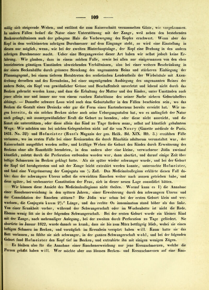 mälig sich steigernde Wehen, und entlässt die zum Kaiserschnitt versainnielten Gäste, wie vorgekoiumen. In andern Fällen bedarf die Natur einer Unterstützung mit der Zange, weil neben den bestehenden Beckenverhältnissen auch der gebogene Hals die Vorbewegung des Kopfes erschwert. Wenn aber der Kopf in dem verkleinerten schrägen Durchmesser auf dem Eingänge steht, so wird eine Einstellung in diesen nur möglich, wenn, wie bei der zweiten Hinterhauptslage, der Kopf eine Drehung in den andern schrägen Durchmesser macht. Ueber eine Hergangsweise dieser Art haben wir selbst jedoch keine Er- fahrung. Wir glauben, dass in einem solchen Falle, sowie bei allen nur einigermassen von den eben bezeichneten günstigen Umständen abweichenden Verhältnissen, also bei einer weitern Beschränkung in der einen Beckeuhälfte durch grössere Streckung des ungenannten Beins und stärkeren Einbiegung der Pfannengegend, bei einem tieferen Herabtreten des scoliotischeu Lendentheils der Wirbelsäule mit Axen- drehmig derselben und des Kreuzbeins, bei einer ungenügenden Ausbiegung des ungenannten Beines der andern Seite, ein Kopf von gewöhnlicher Grösse und Beschaffenheit unverletzt und lebend nicht durch das Becken gebracht werden kann, und dass die Erhaltung der Mutter und des Kindes, unter Umständen auch jener allein nur und immer nur von einem raschen Entschlüsse des seiner Sache sichern Geburtshelfers abhängt. — Dasselbe schwere Loos wird auch dem Geburtshelfer in den Fällen beschieden sein, wo das Becken die Gestalt eines Dreiecks oder gar die Form eines Kartenherzens bereits erreicht hat. Wir sa- gen bereits, da ein solches Becken sicher auch seine Uebergangsstufen hat, wo es anfänglich der Natur noch gelingt, mit aussergewöhnlicher Kraft die Geburt zu beenden, oder diese nicht ausreicht, und die Kunst sie unterstützen, oder diese allein das Kind zu Tage fördern muss, selbst auf künstlich gebahntem Wege. Wir möchten uns bei solchen Gelegenheiten nicht auf die von Noury (Gazette medicale de Paris. 1831. No. 32) und Hofmeister (Rust’s Magazin der ges. Heilk. Bd. XIX. Hft. 3.) erzählten Fälle verlassen, wo im ersten Falle bei einer Kreissenden die durch Rhachitis adultorum verunstaltet war, der Kaiserschnitt ausgeführt werden sollte, und kräftige Wehen die Geburt des Kindes durch Erweiterung des Beckens ohne alle Kunsthülfe beendeten, in dem andern aber eine kleine, verwachsene Jüdin zweimal künstlich, zuletzt durch die Perforation entbunden worden war, dann abortirt, und darauf einige Zeit über heftige Schmerzen im Becken geklagt hatte. Als sie später wieder schwanger wurde, und bei der Geburt der Kopf tief herabgetreten und mit der Zange leicht extrahirt werden konnte, untersuchte Hofmeister, und fand eine Vergrösserung der Conjugata um ^ji Zoll. Das Medicinalcollegium erklärte diesen Fall da- hin: dass der schwangere Uterus selbst die erweichten Knochen weiter nach aussen getrieben habe, und diese später, bei verbesserter Constitution der Frau, sich in dieser neuen Lage consolidirt hätten. Wir können diese Ansicht des Medicinalcollegiums nicht theilen. Worauf kann es 1) die Annahme einer Knochenerweichung in den spätem Jahren, einer Erweiterung durch den schwängern Uterus und der Consolidation der Knochen stützen? Die Jüdin war schon bei der ersten Geburt klein und ver- wachsen, die Conjugata kaum Länge, und das rechte Os innominatum stand höher als das linke. Von einer Krankheit vorher, während der Schwangerschaft oder im Wochenbette ist nicht die Rede. Ebenso wenig litt sie in der folgenden Schwangerschaft. Bei der ersten Geburt wurde ein kleines Kind mit der Zange, nach mehrmaliger Anlegung, bei der zweiten durch Perforation zu Tage gefördert. Sie abortirte im Januar 1822, w'urde danach so krank, dass sie bis zum März bettlägrig blieb, wobei sie einen heftigen Schmerz im Becken, und vorzüglich im Kreuzbein verspürt haben will. Kaum hatte sie das Bett verlassen, so fühlte sie sich schwanger, in der ganzen Schwangerschaft wohl, und bei der folgenden Geburt fand Hofmeister den Kopf tief im Becken, und extrahirte ihn mit einigen wenigen Zügen. Es bleiben also für die Annahme einer Knochenerweichung nur jene Kreuzschmerzen, welche die Person gebäht haben will. Wer möchte aber aus blossen Becken- und Kreuzschmerzen auf eine Kno-