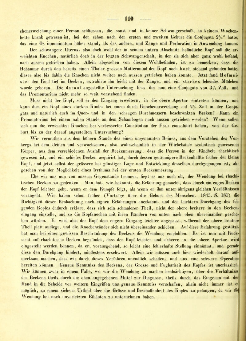 HO chencrweichuDjj einer Person schliessen, die sonst und in keiner Schwangerschaft, in keinem Wochen- ^ bette krank gewesen ist, bei der schon nach der ersten und zweiten Geburt die Conjugata 2yi hatte, f das eine Os innominatuin höher stand, als das andere, und Zange und Perforation in Anwendung kamen. t Der schwangere Uterus, also doch wohl der in seinem untern Abschnitt befindliche Kopf soll die er- weichten Knochen, natürlich doch in der letzten Schwangerschaft, in der sie sich aber ganz wohl befand, i nach aussen getrieben haben. Allein abgesehen von diesem Wohlbefinden, ist zu bemerken, dass die Hebamme durch den bereits einen Thaler grossen Muttermund den Kopf noch hoch stehend gefunden hatte, ^ dieser also bis dahin die Knochen nicht weiter nach aussen getrieben haben konnte. Jetzt fand Hofmei- ; Ster den Kopf tief iin Becken, extrahirte ihn leicht mit der Zange, und ein starkes lebendes Mädchen j wurde geboren. Die darauf augestellte Untersuchung liess ihn nun eine Conjugata von o'/i Zoll, und das Promontorium nicht mehr so weit vorstehend finden. Muss nicht der Kopf, soll er den Eingang erweitern, in die obere Apertur eiutreten können, und « kann dies ein Kopf eines starken Kindes hei einem durch Knochenerweichung auf 2^» Zoll in der Conju- | gata und natürlich auch im Quer- und in den schrägen Durchmessern beschränkten Becken? Kann ein ( Promontorium hei einem nahen Stande an dem Schambogen nach aussen getrieben werden? Wenn sollen | « sich nun die erweichten Knochen hei verbesserter Constitution der Frau consolidirt haben, von der Ge- j hurt bis zu der darauf angestellten Untersuchung? Wir vermuthen aus dem höhern Stande des einen ungenannten Beines, aus dem Vorstehen des Vor- i ■ bergs bei dem kleinen und verwachsenen, also wahrscheinlich in der Wirbelsäule scoliotisch gewesenen i Körper, aus dem verschiedenen Ausfall der Beckenmessung, dass die Person in der Kindheit rhachitisch j ^ gewesen ist, und ein schiefes Becken acquirirt hat, durch dessen geräumigere Beckenhälfte früher der kleine | « Kopf, und jetzt seihst der grössere hei günstiger Lage und Entwicklung desselben durchgegangen ist, ab-ij i gesehen von der Möglichkeit eines Irrthums bei der ersten Beckenmessung. il Ehe wir uns nun von unserm Gegenstände trennen, liegt es uns noch ob, der Wendung bei rhachi-1 tischen Becken zu gedenken. Man hat, wie bekannt, die Erfahrung gemacht, dass durch ein enges Beckenjl { der Kopf leichter geht, w^enn er dem Rumpfe folgt, als wenn er ihm unter übrigens gleichen Verhältnissen!! • vorangeht. Wir haben schon früher (Vorträge über die Geburt des Menschen. 1845. S. 181) die* Richtigkeit dieser Beobachtung nach eignen Erfahrungen anerkannt, und den leichtern Durchgang des fol-1 genden Kopfes dadurch erklärt, dass sich sein schmalerer Theil, nicht der obere breitere in den Becken-1 eingang einstelle, und so die Kopfknochen mit ihren Rändern von unten nach oben übereinander gescho-l| hen würden. Es wird also der Kopf dem engem Eingang leichter angepasst, während der obere breitere>i Theil platt aufliegt, und die Knochenränder sich nicht übereinander schieben. Auf diese Erfahrung gestützt,l| hat man hei einer gewissen Beschränkung des Beckens die Wendung empfohlen. Es ist nun mit Rück-; sicht auf rhachitische Becken begründet, dass der Kopf leichter und sicherer in die obere Apertur wird, eingestellt werden können, da er, vorausgehend, so leicht eine fehlerhafte Stellung einnimmt, und gerade diese den Durchgang hindert, mindestens erschwert. Allein wir müssen auch hier wiederholt darauf auf- merksam machen, dass wir durch dieses Verfahren unendlich schaden, und uns eine schwere Operationt bereiten können. Genaue Kenntniss des Beckens, der Grösse und Fügbarkeit des Kopfes ist unerlässlich. ' Wir können zwar in einem Falle, wo wir die Wendung zu machen beabsichtigen, über die Verhältnisse! des Beckens theils durch die oben angegebenen Mittel zur Diagnose, iheils durch das Eingehen mit der, Hand in die Scheide vor weitern Eingriffen uns genaue Kenntniss verschaffen, allein nicht immer ist e.‘' möglich, zu einem sichern Urtheil über die Grösse und Beschaffenheit des Kopfes zu gelangen, da wdr di<|i Wendung bei noch unverletzten Eihäuten zu unternehmen haben.