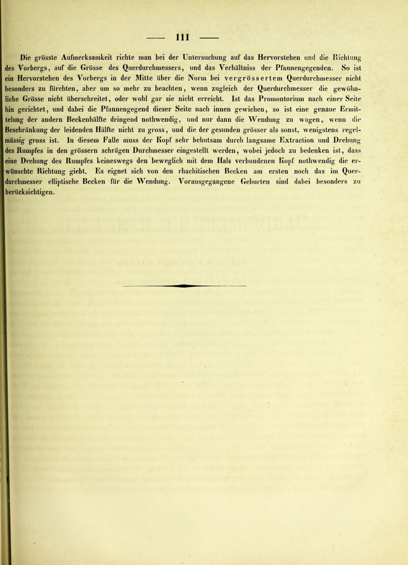 Die grösste Aufinerksaiiikeit richte man bei der Untersuchung auf das Hervorstehen und die Richtung des Vorbergs, auf die Grösse des Querdurchinessers, und das Verhältniss der Pfannengegenden. So ist ein Hervorstehen des Vorbergs in der Mitte über die Norm bei vergrössertem Querdurchmesser nicht besonders zu fürchten, aber um so mehr zu beachten, wenn zugleich der Querdurchmesser die gewöhn- liche Grösse nicht überschreitet, oder wohl gar sie nicht erreicht. Ist das Promontorium nach einer Seite hin gerichtet, und dabei die Pfannengegend dieser Seite nach innen gewichen, so ist eine genaue Ermit- telung der andern ßeckenhälfte dringend nothwendig, und nur dann die Wendung zu wagen, wenn die Beschränkung der leidenden Hälfte nicht zu gross, und die der gesunden grösser als sonst, wenigstens regel- mässig gross ist. In diesem Falle muss der Kopf sehr behutsam durch langsame Extraction und Drehung des Rumpfes in den grössern schrägen Durchmesser eingestellt werden, wobei jedoch zu bedenken ist, dass eine Drehung des Rumpfes keineswegs den beweglich mit dem Hals verbundenen Kopf nothwendig die er- wünschte Richtung giebt. Es eignet sich von den rhachitischen Becken am ersten noch das im Quer- durchmesser elliptische Becken für die Wendung. Vorausgegangene Geburten sind dabei besonders zu berücksichtigen.