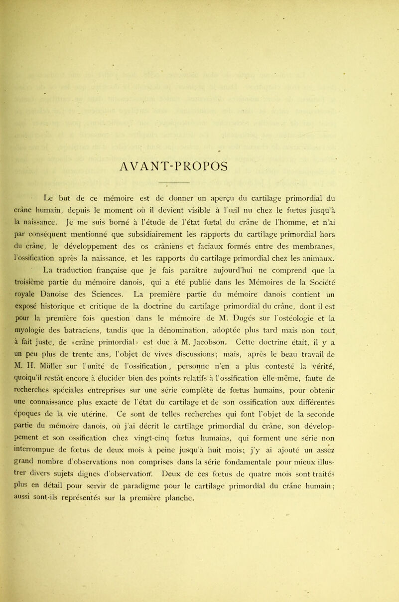 AVANT-PROPOS Le but de ce mémoire est de donner un aperçu du cartilage primordial du crâne humain, depuis le moment où il devient visible à l’œil nu chez le fœtus jusqu’à la naissance. Je me suis borné à l’étude de l'état fœtal du crâne de l’homme, et n’ai par conséquent mentionné que subsidiairement les rapports du cartilage primordial hors du crâne, le développement des os crâniens et faciaux formés entre des membranes, l’ossification après la naissance, et les rapports du cartilage primordial chez les animaux. La traduction française que je fais paraître aujourd’hui ne comprend que la troisième partie du mémoire danois, qui a été publié dans les Mémoires de la Société royale Danoise des Sciences. La première partie du mémoire danois contient un exposé historique et critique de la doctrine du cartilage primordial du crâne, dont il est pour la première fois question dans le mémoire de M. Dugés sur l'ostéologie et la myologie des batraciens, tandis que la dénomination, adoptée plus tard mais non tout à fait juste, de «crâne primordial» est due à M. Jacobson. Cette doctrine était, il y a un peu plus de trente ans, l'objet de vives discussions; mais, après le beau travail de M. H. Müller sur l’unité de l’ossification, personne n’en a plus contesté la vérité, quoiqu’il restât encore à élucider bien des points relatifs à l’ossification elle-même, faute de recherches spéciales entreprises sur une série complète de fœtus humains, pour obtenir une connaissance plus exacte de l’état du cartilage et de son ossification aux différentes époques de la vie utérine. Ce sont de telles recherches qui font l'objet de la seconde partie du mémoire danois, où j’ai décrit le cartilage primordial du crâne, son dévelop- pement et son ossification chez vingt-cinq fœtus humains, qui forment une série non interrompue de fœtus de deux mois à peine jusqu’à huit mois; j’y ai ajouté un assez grand nombre d’observations non comprises dans la série fondamentale pour mieux illus- trer divers sujets dignes d’observation. Deux de ces fœtus de quatre mois sont traités plus en détail pour servir de paradigme pour Je cartilage primordial du crâne humain; aussi sont-ils représentés sur la première planche.