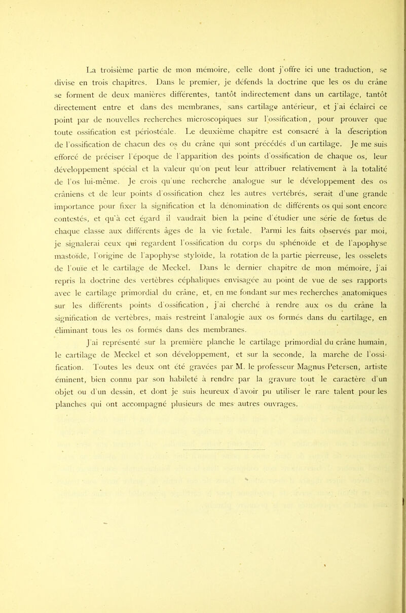 La troisième partie de mon mémoire, celle dont j’offre ici une traduction, se divise en trois chapitres. Dans le premier, je défends la doctrine que les os du crâne se forment de deux manières différentes, tantôt indirectement dans un cartilage, tantôt directement entre et dans des membranes, sans cartilage antérieur, et j'ai éclairci ce point par de nouvelles recherches microscopiques sur l’ossification, pour prouver que toute ossification est périostéale. Le deuxième chapitre est consacré à la description de l’ossification de chacun des os du crâne qui sont précédés d'un cartilage. Je me suis efforcé de préciser l’époque de l’apparition des points d’ossification de chaque os, leur développement spécial et la valeur qu’on peut leur attribuer relativement à la totalité de l’os lui-même. Je crois qu’une recherche analogue sur le développement des os crâniens et de leur points d’ossification chez les autres vertébrés, serait d une grande importance pour fixer la signification et la dénomination de différents os qui sont encore contestés, et qu’à cet égard il vaudrait bien la peine d’étudier une série de fœtus de chaque classe aux différents âges de la vie fœtale. Parmi les faits observés par moi, je signalerai ceux qui regardent l’ossification du corps du sphénoïde et de l’apophyse mastoïde, l’origine de l’apophyse styloïde, la rotation de la partie pierreuse, les osselets de l’ouïe et le cartilage de Meckel. Dans le dernier chapitre de mon mémoire, j'ai repris la doctrine des vertèbres céphaliques envisagée au point de vue de ses rapports avec le cartilage primordial du crâne, et, en me fondant sur mes recherches anatomiques sur les différents points d’ossification , j’ai cherché à rendre aux os du crâne la signification de vertèbres, mais restreint l’analogie aux os formés dans du cartilage, en éliminant tous les os formés dans des membranes. J ai représenté sur la première planche le cartilage primordial du crâne humain, le cartilage de Meckel et son développement, et sur la seconde, la marche de l’ossi- fication. Toutes les deux ont été gravées par M. le professeur Magnus Petersen, artiste éminent, bien connu par son habileté à rendre par la gravure tout le caractère d’un objet ou d’un dessin, et dont je suis heureux d’avoir pu utiliser le rare talent pour les planches qui ont accompagné plusieurs de mes autres ouvrages.