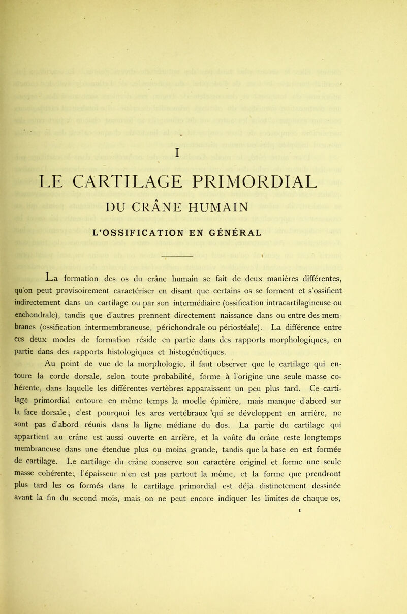 LE CARTILAGE PRIMORDIAL DU CRÂNE HUMAIN L’OSSIFICATION EN GÉNÉRAL JLa formation des os du crâne humain se fait de deux manières différentes, qu’on peut provisoirement caractériser en disant que certains os se forment et s’ossifient indirectement dans un cartilage ou par son intermédiaire (ossification intracartilagineuse ou enchondrale), tandis que d’autres prennent directement naissance dans ou entre des mem- branes (ossification intermembraneuse, périchondrale ou périostéale). La différence entre ces deux modes de formation réside en partie dans des rapports morphologiques, en partie dans des rapports histologiques et histogénétiques. Au point de vue de la morphologie, il faut observer que le cartilage qui en- toure la corde dorsale, selon toute probabilité, forme à l’origine une seule masse co- hérente, dans laquelle les différentes vertèbres apparaissent un peu plus tard. Ce carti- lage primordial entoure en même temps la moelle épinière, mais manque d’abord sur la face dorsale ; c’est pourquoi les arcs vertébraux qui se développent en arrière, ne sont pas d'abord réunis dans la ligne médiane du dos. La partie du cartilage qui appartient au crâne est aussi ouverte en arrière, et la voûte du crâne reste longtemps membraneuse dans une étendue plus ou moins grande, tandis que la base en est formée de cartilage. Le cartilage du crâne conserve son caractère originel et forme une seule masse cohérente; l’épaisseur n’en est pas partout la même, et la forme que prendront plus tard les os formés dans le cartilage primordial est déjà distinctement dessinée avant la fin du second mois, mais on ne peut encore indiquer les limites de chaque os, i