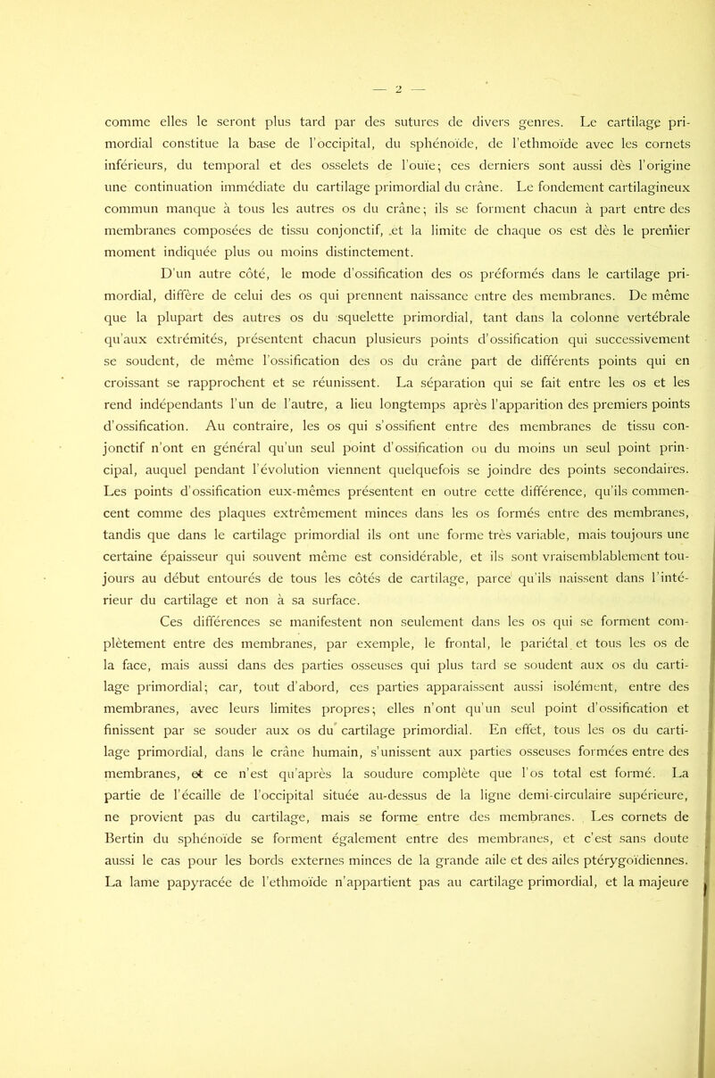 comme elles le seront plus tard par des sutures de divers genres. Le cartilage pri- mordial constitue la base de l’occipital, du sphénoïde, de l’ethmoïde avec les cornets inférieurs, du temporal et des osselets de l’ouïe; ces derniers sont aussi dès l’origine une continuation immédiate du cartilage primordial du crâne. Le fondement cartilagineux commun manque à tous les autres os du crâne ; ils se forment chacun à part entre des membranes composées de tissu conjonctif, .et la limite de chaque os est dès le premier moment indiquée plus ou moins distinctement. D'un autre côté, le mode d’ossification des os préformés dans le cartilage pri- mordial, diffère de celui des os qui prennent naissance entre des membranes. De même que la plupart des autres os du squelette primordial, tant dans la colonne vertébrale qu’aux extrémités, présentent chacun plusieurs points d’ossification qui successivement se soudent, de même l’ossification des os du crâne part de différents points qui en croissant se rapprochent et se réunissent. La séparation qui se fait entre les os et les rend indépendants l’un de l’autre, a lieu longtemps après l’apparition des premiers points d’ossification. Au contraire, les os qui s’ossifient entre des membranes de tissu con- jonctif n’ont en général qu’un seul point d’ossification ou du moins un seul point prin- cipal, auquel pendant l’évolution viennent quelquefois se joindre des points secondaires. Les points d’ossification eux-mêmes présentent en outre cette différence, qu’ils commen- cent comme des plaques extrêmement minces dans les os formés entre des membranes, tandis que dans le cartilage primordial ils ont une forme très variable, mais toujours une certaine épaisseur qui souvent même est considérable, et ils sont vraisemblablement tou- jours au début entourés de tous les côtés de cartilage, parce qu’ils naissent dans l'inté- rieur du cartilage et non à sa surface. Ces différences se manifestent non seulement dans les os qui se forment com- plètement entre des membranes, par exemple, le frontal, le pariétal et tous les os de la face, mais aussi dans des parties osseuses qui plus tard se soudent aux os du carti- lage primordial; car, tout d’abord, ces parties apparaissent aussi isolément, entre des membranes, avec leurs limites propres; elles n’ont qu’un seul point d’ossification et finissent par se souder aux os du cartilage primordial. En effet, tous les os du carti- lage primordial, dans le crâne humain, s’unissent aux parties osseuses formées entre des membranes, et ce n’est qu’après la soudure complète que l’os total est formé. La partie de l’écaille de l’occipital située au-dessus de la ligne demi-circulaire supérieure, ne provient pas du cartilage, mais se forme entre des membranes. Les cornets de Bertin du sphénoïde se forment également entre des membranes, et c’est sans doute aussi le cas pour les bords externes minces de la grande aile et des ailes ptérygoïdiennes. La lame papyracée de l’ethmoïde n’appartient pas au cartilage primordial, et la majeure