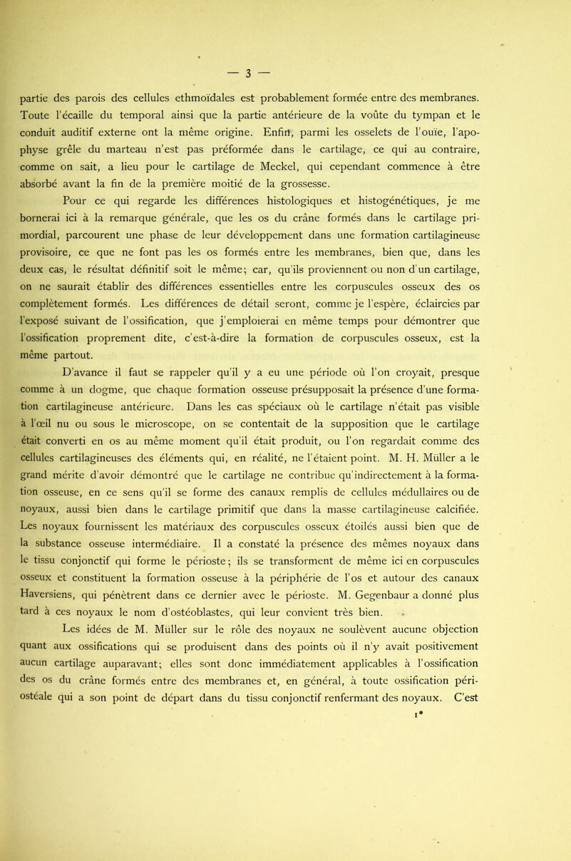 partie des parois des cellules ethmoïdales est probablement formée entre des membranes. Toute l’écaille du temporal ainsi que la partie antérieure de la voûte du tympan et le conduit auditif externe ont la même origine. Enfirt, parmi les osselets de l’ouïe, l’apo- physe grêle du marteau n’est pas préformée dans le cartilage, ce qui au contraire, comme on sait, a lieu pour le cartilage de Meckel, qui cependant commence à être absorbé avant la fin de la première moitié de la grossesse. Pour ce qui regarde les différences histologiques et histogénétiques, je me bornerai ici à la remarque générale, que les os du crâne formés dans le cartilage pri- mordial, parcourent une phase de leur développement dans une formation cartilagineuse provisoire, ce que ne font pas les os formés entre les membranes, bien que, dans les deux cas, le résultat définitif soit le même; car, qu’ils proviennent ou non d'un cartilage, on ne saurait établir des différences essentielles entre les corpuscules osseux des os complètement formés. Les différences de détail seront, comme je l’espère, éclaircies par l’exposé suivant de l’ossification, que j’emploierai en même temps pour démontrer que l’ossification proprement dite, c’est-à-dire la formation de corpuscules osseux, est la même partout. D’avance il faut se rappeler qu’il y a eu une période où l’on croyait, presque comme à un dogme, que chaque formation osseuse présupposait la présence d’une forma- tion cartilagineuse antérieure. Dans les cas spéciaux où le cartilage n’était pas visible à l’œil nu ou sous le microscope, on se contentait de la supposition que le cartilage était converti en os au même moment qu’il était produit, ou l’on regardait comme des cellules cartilagineuses des éléments qui, en réalité, ne l’étaient point. M. H. Müller a le grand mérite d’avoir démontré que le cartilage ne contribue qu’indirectement à la forma- tion osseuse, en ce sens qu’il se forme des canaux remplis de cellules médullaires ou de noyaux, aussi bien dans le cartilage primitif que dans la masse cartilagineuse calcifiée. Les noyaux fournissent les matériaux des corpuscules osseux étoilés aussi bien que de la substance osseuse intermédiaire. Il a constaté la présence des mêmes noyaux dans le tissu conjonctif qui forme le périoste; ils se transforment de même ici en corpuscules osseux et constituent la formation osseuse à la périphérie de l’os et autour des canaux Haversiens, qui pénètrent dans ce dernier avec le périoste. M. Gegenbaur a donné plus tard à ces noyaux le nom d’ostéoblastes, qui leur convient très bien. Les idées de M. Müller sur le rôle des noyaux ne soulèvent aucune objection quant aux ossifications qui se produisent dans des points où il n’y avait positivement aucun cartilage auparavant; elles sont donc immédiatement applicables à l’ossification des os du crâne formés entre des membranes et, en général, à toute ossification péri- ostéale qui a son point de départ dans du tissu conjonctif renfermant des noyaux. C’est