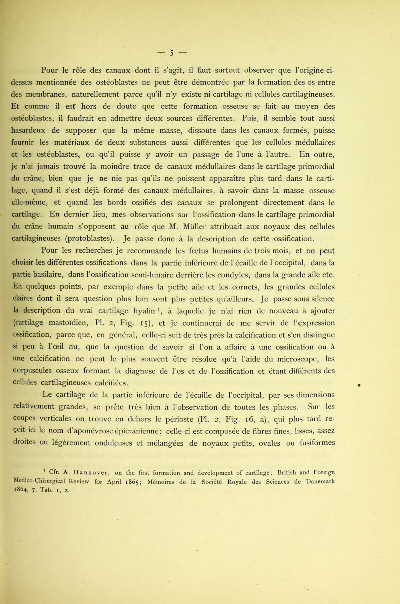 Pour le rôle des canaux dont il s'agit, il faut surtout observer que l’origine ci- dessus mentionnée des ostéoblastes ne peut être démontrée par la formation des os entre des membranes, naturellement parce qu’il n'y existe ni cartilage ni cellules cartilagineuses. Et comme il est hors de doute que cette formation osseuse se fait au moyen des ostéoblastes, il faudrait en admettre deux sources différentes. Puis, il semble tout aussi hasardeux de supposer que la même masse, dissoute dans les canaux formés, puisse fournir les matériaux de deux substances aussi différentes que les cellules médullaires et les ostéoblastes, ou qu’il puisse y avoir un passage de l’une à l’autre. En outre, je n’ai jamais trouvé la moindre trace de canaux médullaires dans le cartilage primordial du crâne, bien que je ne nie pas qu’ils ne puissent apparaître plus tard dans le carti- lage, quand il s’est déjà formé des canaux médullaires, à savoir dans la masse osseuse elle-même, et quand les bords ossifiés des canaux se prolongent directement dans le cartilage. En dernier lieu, mes observations sur l’ossification dans le cartilage primordial du crâne humain s’opposent au rôle que M. Millier attribuait aux noyaux des cellules cartilagineuses (protoblastes). Je passe donc à la description de cette ossification. Pour les recherches je recommande les fœtus humains de trois mois, et on peut choisir les différentes ossifications dans la partie inférieure de l’écaille de l’occipital, dans la partie basilaire, dans l’ossification semi-lunaire derrière les condyles, dans la grande aile etc. En quelques points, par exemple dans la petite aile et les cornets, les grandes cellules claires dont il sera question plus loin sont plus petites qu’ailleurs. Je passe sous silence la description du vrai cartilage hyalin ', à laquelle je n’ai rien de nouveau à ajouter (cartilage mastoïdien, PI. 2, Fig. 15), et je continuerai de me servir de l’expression ossification, parce que, en général, celle-ci suit de très près la calcification et s’en distingue si peu à l’œil nu, que la question de savoir si l’on a affaire à une ossification ou à une calcification ne peut le plus souvent être résolue qu’à l’aide du microscope, les corpuscules osseux formant la diagnose de l’os et de l’ossification et étant différents des cellules cartilagineuses calcifiées. Le cartilage de la partie inférieure de l’écaille de l’occipital, par ses dimensions relativement grandes, se prête très bien à l’observation de toutes les phases. Sur les coupes verticales on trouve en dehors le périoste (PI. 2, Fig. 16, a), qui plus tard re- çoit ici le nom d’aponévrose épicranienne; celle-ci est composée de fibres fines, lisses, assez droites ou légèrement onduleuses et mélangées de noyaux petits, ovales ou fusiformes 1 Cfr. A. Hannover, on the first formation and development of cartilage; British and Foreign Médico-Chirurgical Review for April 1865; Mémoires de la Société Royale des Sciences de Danemark *864, 7, Tab. 1, 2.