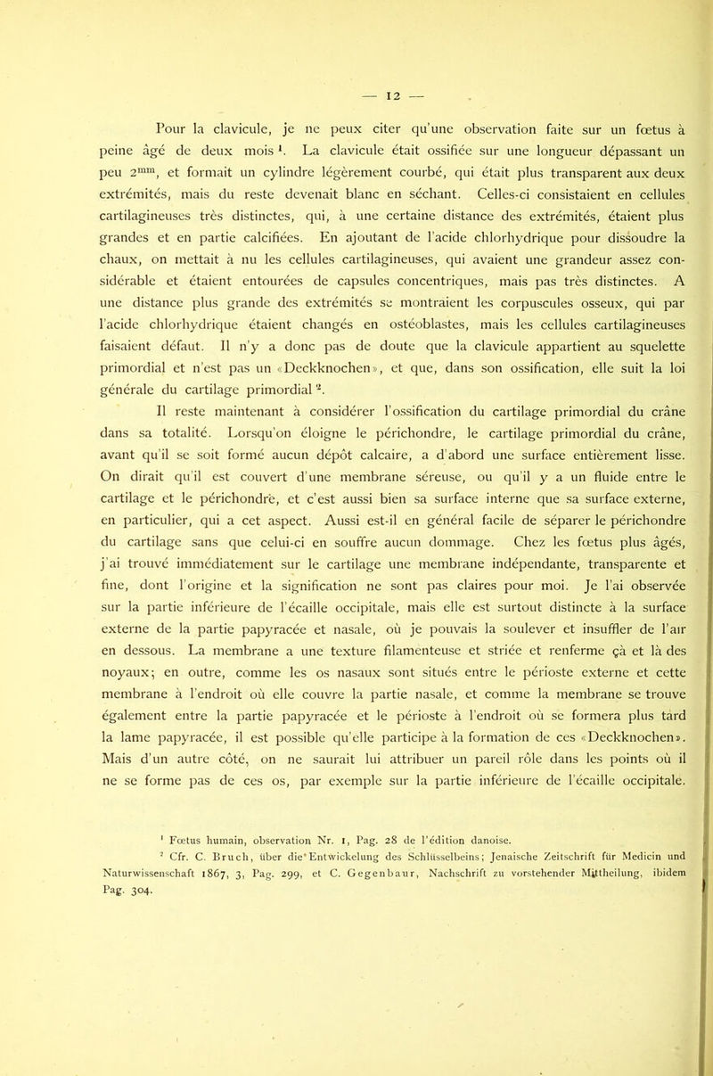 Pour la clavicule, je ne peux citer qu’une observation faite sur un fœtus à peine âgé de deux mois *. La clavicule était ossifiée sur une longueur dépassant un peu 2mm, et formait un cylindre légèrement courbé, qui était plus transparent aux deux extrémités, mais du reste devenait blanc en séchant. Celles-ci consistaient en cellules cartilagineuses très distinctes, qui, à une certaine distance des extrémités, étaient plus grandes et en partie calcifiées. En ajoutant de l’acide chlorhydrique pour dissoudre la chaux, on mettait à nu les cellules cartilagineuses, qui avaient une grandeur assez con- sidérable et étaient entourées de capsules concentriques, mais pas très distinctes. A une distance plus grande des extrémités se montraient les corpuscules osseux, qui par l’acide chlorhydrique étaient changés en ostéoblastes, mais les cellules cartilagineuses faisaient défaut. Il n’y a donc pas de doute que la clavicule appartient au squelette primordial et n’est pas un «Deckknochen», et que, dans son ossification, elle suit la loi générale du cartilage primordial 1 2. Il reste maintenant à considérer l’ossification du cartilage primordial du crâne dans sa totalité. Lorsqu’on éloigne le périchondre, le cartilage primordial du crâne, avant qu’il se soit formé aucun dépôt calcaire, a d’abord une surface entièrement lisse. On dirait qu’il est couvert d’une membrane séreuse, ou qu’il y a un fluide entre le cartilage et le périchondre, et c’est aussi bien sa surface interne que sa surface externe, en particulier, qui a cet aspect. Aussi est-il en général facile de séparer le périchondre du cartilage sans que celui-ci en souffre aucun dommage. Chez les fœtus plus âgés, j’ai trouvé immédiatement sur le cartilage une membrane indépendante, transparente et fine, dont l’origine et la signification ne sont pas claires pour moi. Je l’ai observée sur la partie inférieure de l’écaille occipitale, mais elle est surtout distincte à la surface externe de la partie papyracée et nasale, où je pouvais la soulever et insuffler de l’air en dessous. La membrane a une texture filamenteuse et striée et renferme çà et là des noyaux; en outre, comme les os nasaux sont situés entre le périoste externe et cette membrane à l’endroit où elle couvre la partie nasale, et comme la membrane se trouve également entre la partie papyracée et le périoste à l’endroit où se formera plus tard la lame papyracée, il est possible qu’elle participe à la formation de ces «Deckknochen». Mais d’un autre côté, on ne saurait lui attribuer un pareil rôle dans les points où il ne se forme pas de ces os, par exemple sur la partie inférieure de l’écaille occipitale. 1 Fœtus humain, observation Nr. I, Pag. 28 de l’édition danoise. 2 Cfr. C. B ru ch, iiber die' Entwickelung des Schliisselbeins ; Jenaische Zeitschrift für Medicin und Naturwissenschaft 1867, 3, Pag. 299, et C. Gegenbaur, Nachschrift zu vorstehender Mittheilung, ibidem Pag. 304-