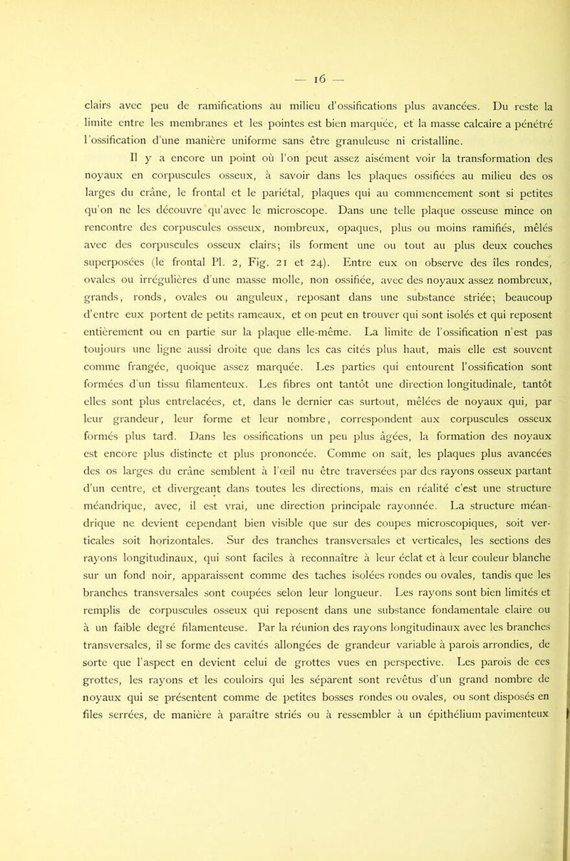 clairs avec peu de ramifications au milieu d’ossifications plus avancées. Du reste la limite entre les membranes et les pointes est bien marquée, et la masse calcaire a pénétré l’ossification d’une manière uniforme sans être granuleuse ni cristalline. Il y a encore un point où l'on peut assez aisément voir la transformation des noyaux en corpuscules osseux, à savoir dans les plaques ossifiées au milieu des os larges du crâne, le frontal et le pariétal, plaques qui au commencement sont si petites qu’on ne les découvre qu’avec le microscope. Dans une telle plaque osseuse mince on rencontre des corpuscules osseux, nombreux, opaques, plus ou moins ramifiés, mêlés avec des corpuscules osseux clairs; ils forment une ou tout au plus deux couches superposées (le frontal PI. 2, Fig. 21 et 24). Entre eux on observe des îles rondes, ovales ou irrégulières d une masse molle, non ossifiée, avec des noyaux assez nombreux, grands, ronds, ovales ou anguleux, reposant dans une substance striée; beaucoup d’entre eux portent de petits rameaux, et on peut en trouver qui sont isolés et qui reposent entièrement ou en partie sur la plaque elle-même. La limite de l’ossification n’est pas toujours une ligne aussi droite que dans les cas cités plus haut, mais elle est souvent comme frangée, quoique assez marquée. Les parties qui entourent l’ossification sont formées d’un tissu filamenteux. Les fibres ont tantôt une direction longitudinale, tantôt elles sont plus entrelacées, et, dans le dernier cas surtout, mêlées de noyaux qui, par leur grandeur, leur forme et leur nombre, correspondent aux corpuscules osseux formés plus tard. Dans les ossifications un peu plus âgées, la formation des noyaux est encore plus distincte et plus prononcée. Comme on sait, les plaques plus avancées des os larges du crâne semblent à l’œil nu être traversées par des rayons osseux partant d’un centre, et divergeant dans toutes les directions, mais en réalité c’est une structure méandrique, avec, il est vrai, une direction principale rayonnée. La structure méan- drique ne devient cependant bien visible que sur des coupes microscopiques, soit ver- ticales soit horizontales. Sur des tranches transversales et verticales, les sections des rayons longitudinaux, qui sont faciles à reconnaître à leur éclat et à leur couleur blanche sur un fond noir, apparaissent comme des taches isolées rondes ou ovales, tandis que les branches transversales sont coupées selon leur longueur. Les rayons sont bien limités et remplis de corpuscules osseux qui reposent dans une substance fondamentale claire ou à un faible degré filamenteuse. Par la réunion des rayons longitudinaux avec les branches transversales, il se forme des cavités allongées de grandeur variable à parois arrondies, de sorte que l’aspect en devient celui de grottes vues en perspective. Les parois de ces grottes, les rayons et les couloirs qui les séparent sont revêtus d’un grand nombre de noyaux qui se présentent comme de petites bosses rondes ou ovales, ou sont disposés en files serrées, de manière à paraître striés ou à ressembler à un épithélium pavimenteux f