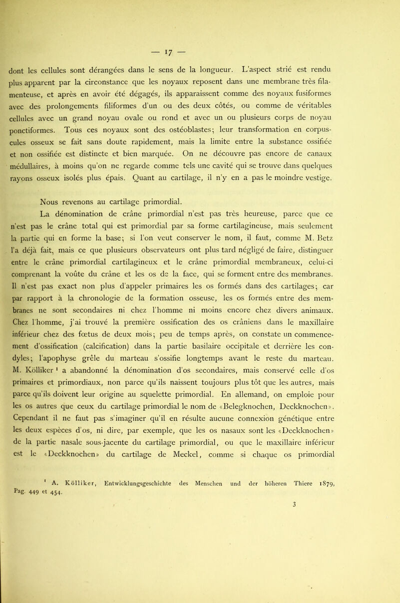 dont les cellules sont dérangées dans le sens de la longueur. L’aspect strié est rendu plus apparent par la circonstance que les noyaux reposent dans une membrane très fila- menteuse, et après en avoir été dégagés, ils apparaissent comme des noyaux fusiformes avec des prolongements filiformes d’un ou des deux côtés, ou comme de véritables cellules avec un grand noyau ovale ou rond et avec un ou plusieurs corps de noyau ponctiformes. Tous ces noyaux sont des ostéoblastes; leur transformation en corpus- cules osseux se fait sans doute rapidement, mais la limite entre la substance ossifiée et non ossifiée est distincte et bien marquée. On ne découvre pas encore de canaux médullaires, à moins qu’on ne regarde comme tels une cavité qui se trouve dans quelques rayons osseux isolés plus épais. Quant au cartilage, il n’y en a pas le moindre vestige. Nous revenons au cartilage primordial. La dénomination de crâne primordial n’est pas très heureuse, parce que ce n’est pas le crâne total qui est primordial par sa forme cartilagineuse, mais seulement la partie qui en forme la base; si l’on veut conserver le nom, il faut, comme M. Betz l’a déjà fait, mais ce que plusieurs observateurs ont plus tard négligé de faire, distinguer entre le crâne primordial cartilagineux et le crâne primordial membraneux, celui-ci comprenant la voûte du crâne et les os de la face, qui se forment entre des membranes. Il n’est pas exact non plus d’appeler primaires les os formés dans des cartilages; car par rapport à la chronologie de la formation osseuse, les os formés entre des mem- branes 11e sont secondaires ni chez l’homme ni moins encore chez divers animaux. Chez l'homme, j’ai trouvé la première ossification des os crâniens dans le maxillaire inférieur chez des foetus de deux mois; peu de temps après, on constate un commence- ment d’ossification (calcification) dans la partie basilaire occipitale et derrière les con- dyles; l’apophyse grêle du marteau s’ossifie longtemps avant le reste du marteau. M. Kolliker 1 a abandonné la dénomination d’os secondaires, mais conservé celle d’os primaires et primordiaux, non parce qu’ils naissent toujours plus tôt que les autres, mais parce qu’ils doivent leur origine au squelette primordial. En allemand, on emploie poul- ies os autres que ceux du cartilage primordial le nom de «Belegknochen, Deckknochen». Cependant il ne faut pas s’imaginer qu’il en résulte aucune connexion génétique entre les deux espèces d’os, ni dire, par exemple, que les os nasaux sont les «Deckknochen» de la partie nasale sous-jacente du cartilage primordial, ou que le maxillaire inférieur est le «Deckknochen» du cartilage de Meckel, comme si chaque os primordial ' A. Kolliker, Entwicklungsgeschichte des Menschen und der hôheren Thiere 1879, Pag. 449 et 454. 3