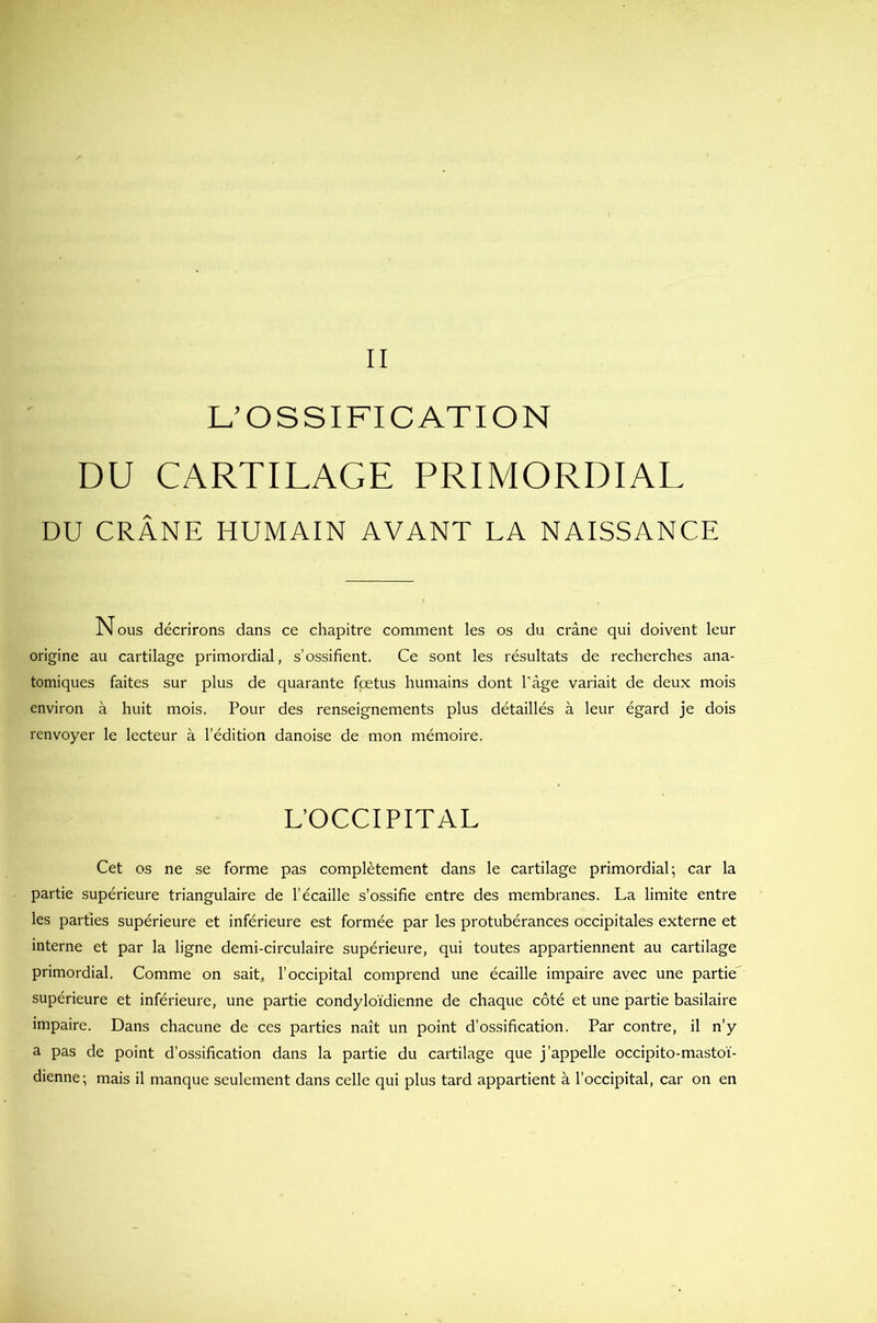L’OSSIFICATION DU CARTILAGE PRIMORDIAL DU CRÂNE HUMAIN AVANT LA NAISSANCE Nous décrirons dans ce chapitre comment les os du crâne qui doivent leur origine au cartilage primordial, s’ossifient. Ce sont les résultats de recherches ana- tomiques faites sur plus de quarante foetus humains dont l'âge variait de deux mois environ à huit mois. Pour des renseignements plus détaillés à leur égard je dois renvoyer le lecteur à l’édition danoise de mon mémoire. L’OCCIPITAL Cet os ne se forme pas complètement dans le cartilage primordial; car la partie supérieure triangulaire de l’écaille s’ossifie entre des membranes. La limite entre les parties supérieure et inférieure est formée par les protubérances occipitales externe et interne et par la ligne demi-circulaire supérieure, qui toutes appartiennent au cartilage primordial. Comme on sait, l’occipital comprend une écaille impaire avec une partie supérieure et inférieure, une partie condyloïdienne de chaque côté et une partie basilaire impaire. Dans chacune de ces parties naît un point d’ossification. Par contre, il n’y a pas de point d’ossification dans la partie du cartilage que j’appelle occipito-mastoï- dienne; mais il manque seulement dans celle qui plus tard appartient à l’occipital, car on en