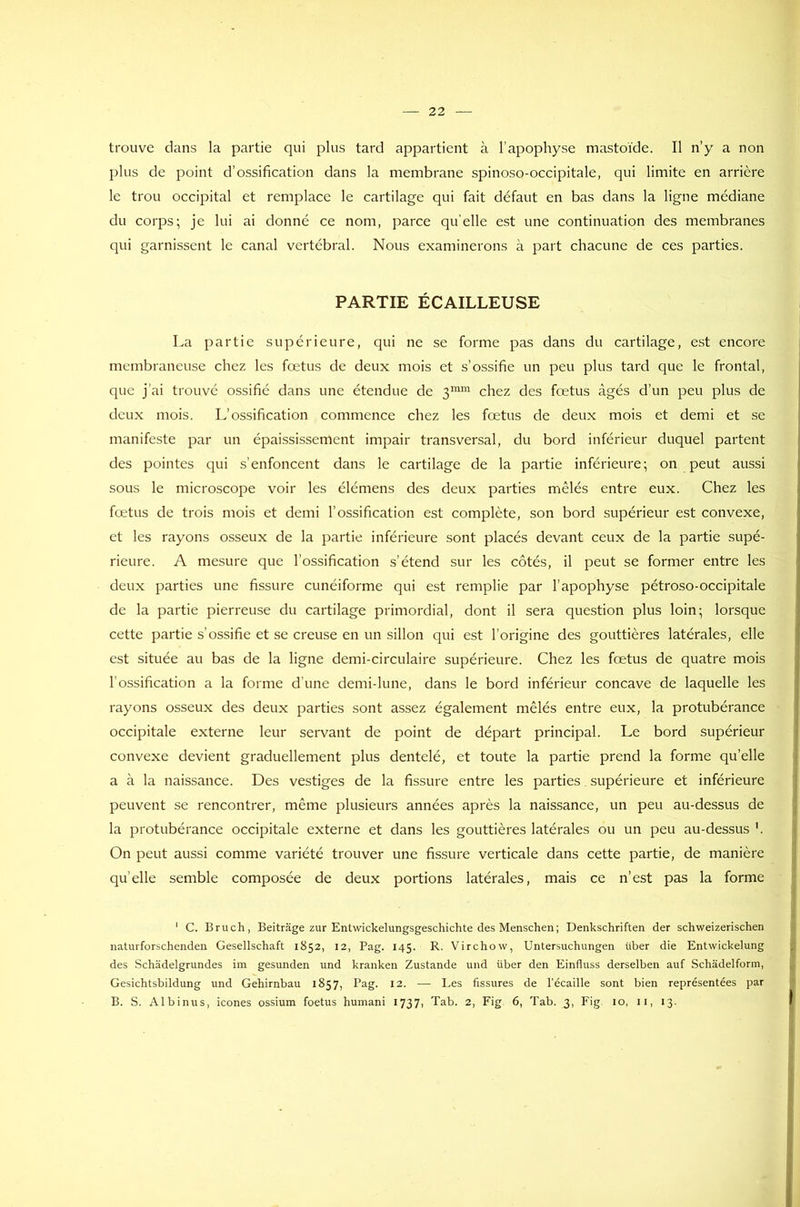 trouve dans la partie qui plus tard appartient à l’apophyse mastoïde. Il n’y a non plus de point d’ossification dans la membrane spinoso-occipitale, qui limite en arrière le trou occipital et remplace le cartilage qui fait défaut en bas dans la ligne médiane du corps; je lui ai donné ce nom, parce quelle est une continuation des membranes qui garnissent le canal vertébral. Nous examinerons à part chacune de ces parties. PARTIE ÉCAILLEUSE La partie supérieure, qui ne se forme pas dans du cartilage, est encore membraneuse chez les fœtus de deux mois et s’ossifie un peu plus tard que le frontal, que j'ai trouvé ossifié dans une étendue de 3mm chez des fœtus âgés d’un peu plus de deux mois. L’ossification commence chez les fœtus de deux mois et demi et se manifeste par un épaississement impair transversal, du bord inférieur duquel partent des pointes qui s’enfoncent dans le cartilage de la partie inférieure; on peut aussi sous le microscope voir les élémens des deux parties mêlés entre eux. Chez les fœtus de trois mois et demi l’ossification est complète, son bord supérieur est convexe, et les rayons osseux de la partie inférieure sont placés devant ceux de la partie supé- rieure. A mesure que l’ossification s'étend sur les côtés, il peut se former entre les deux parties une fissure cunéiforme qui est remplie par l’apophyse pétroso-occipitale de la partie pierreuse du cartilage primordial, dont il sera question plus loin; lorsque cette partie s’ossifie et se creuse en un sillon qui est l’origine des gouttières latérales, elle est située au bas de la ligne demi-circulaire supérieure. Chez les fœtus de quatre mois l'ossification a la forme d’une demi-lune, dans le bord inférieur concave de laquelle les rayons osseux des deux parties sont assez également mêlés entre eux, la protubérance occipitale externe leur servant de point de départ principal. Le bord supérieur convexe devient graduellement plus dentelé, et toute la partie prend la forme quelle a à la naissance. Des vestiges de la fissure entre les parties supérieure et inférieure peuvent se rencontrer, même plusieurs années après la naissance, un peu au-dessus de la protubérance occipitale externe et dans les gouttières latérales ou un peu au-dessus On peut aussi comme variété trouver une fissure verticale dans cette partie, de manière quelle semble composée de deux portions latérales, mais ce n’est pas la forme 1 C. Bruch, Beitràge zur Entwickelungsgeschichte des Menschen; Denkschriften der schweizerischen naturforschenden Gesellschaft 1852, 12, Pag. 145. R. Virchow, Untersuchungen tiber die Entwickelung des Schadelgrundes im gesunden und kranken Zustande und über den Einfluss derselben auf Schàdelform, Gesichtsbildung und Gehirnbau 1857, Pag. 12. — Les fissures de l’écaille sont bien représentées par B. S. Albinus, icônes ossium foetus humani 1737, Tab. 2, Fig 6, Tab. 3, Fig 10, 11, 13.