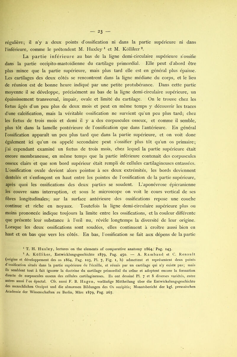 régulière; il n’y a deux points d’ossification ni dans la partie supérieure ni dans l’inférieure, comme le prétendent M. Huxley1 et M. Kôlliker2. La partie inférieure au bas de la ligne demi-circulaire supérieure s’ossifie dans la partie occipito-mastoïdienne du cartilage primordial. Elle peut d’abord être plus mince que la partie supérieure, mais plus tard elle est en général plus épaisse. Les cartilages des deux côtés se rencontrent dans la ligne médiane du corps, et le lieu de réunion est de bonne heure indiqué par une petite protubérance. Dans cette partie moyenne il se développe, précisément au bas de la ligne demi-circulaire supérieure, un épaississement transversal, impair, ovale et limité du cartilage. On le trouve chez les foetus âgés d’un peu plus de deux mois et peut en même temps y découvrir les traces d’une calcification, mais la véritable ossification ne survient qu’un peu plus tard; chez les fœtus de trois mois et demi il y a des corpuscules osseux, et comme il semble, plus tôt dans la lamelle postérieure de l’ossification que dans l’antérieure. En général l’ossification apparaît un peu plus tard que dans la partie supérieure, et on voit donc également ici qu’un os appelé secondaire peut s’ossifier plus tôt qu’un os primaire; j’ai cependant examiné un fœtus de trois mois, chez lequel la partie supérieure était encore membraneuse, en même temps que la partie inférieure contenait des corpuscules osseux clairs et que son bord supérieur était rempli de cellules cartilagineuses entassées. L’ossification ovale devient alors pointue à ses deux extrémités, les bords deviennent dentelés et s’enfonçent en haut entre les pointes de l’ossification de la partie supérieure, après quoi les ossifications des deux parties se soudent. L’aponévrose épicranienne les couvre sans interruption, et sous le microscope on voit le cours vertical de ses fibres longitudinales; sur la surface antérieure des ossifications repose une couche continue et riche en noyaux. Toutefois la ligne demi-circulaire supérieure plus ou moins prononcée indique toujours la limite entre les ossifications, et la couleur différente que présente leur substance à l’œil nu, révèle longtemps la diversité de leur origine. Lorsque les deux ossifications sont soudées, elles continuent à croître aussi bien en haut et en bas que vers les côtés. En bas, l’ossification se fait aux dépens de la partie 1 T. H. Huxley, lectures on the éléments of comparative anatomy 1864, Pag. 143. 2 A. Kôlliker, Entwicklungsgeschichte 1879, Pag. 450. — A. Rambaud et C. Renault (origine et développement des os 1864, Pag. 103, PI. 7, Fig. I, h) admettent et représentent deux points d'ossification situés dans la partie supérieure de l’écaille, et réunis par un cartilage qui n’y existe pas; mais ils semblent tout à fait ignorer la doctrine du cartilage primordial du crâne et adoptent encore la formation directe de corpuscules osseux des cellules cartilagineuses. Ils ont dessiné PI. 7 et 8 diverses variétés, entre autres aussi l’os épactal. Cfr. aussi F. B. Hagen, vorlaufige Mittheilung über die Entwickelungsgeschichte des menschlichen Occiput und die abnormen Bildungen des Os occipitis; Monatsbericht der kgl. preussischen Academie der Wissenschaften zu Berlin, Mârz 1879, Pag. 267.