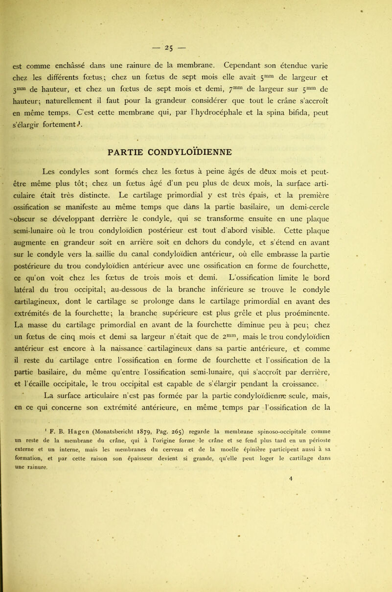est comme enchâssé dans une rainure de la membrane. Cependant son étendue varie chez les differents fœtus,; chez un fœtus de sept mois elle avait 5mm de largeur et 2mm de hauteur, et chez un fœtus de sept mois et demi, 7mm de largeur sur 5mm de hauteur; naturellement il faut pour la grandeur considérer que tout le crâne s’accroît en même temps. C’est cette membrane qui, par l’hydrocéphale et la spina bifida, peut s’élargir fortement.1. PARTIE CONDYLOÏDIENNE Les condyles sont formés chez les fœtus à peine âgés de dâux mois et peut- être même plus tôt; chez un fœtus âgé d’un peu plus de deux mois, la surface arti- culaire était très distincte. Le cartilage primordial y est très épais, et la première ossification se manifeste au même temps que dans la partie basilaire, un demi-cercle -obscur se développant derrière le condyle, qui se transforme ensuite en une plaque semi-lunaire où le trou condyloïdien postérieur est tout d’abord visible. Cette plaque augmente en grandeur soit en arrière soit en dehors du condyle, et s’étend en avant sur le condyle vers la. saillie du canal condyloïdien antérieur, où elle embrasse la partie postérieure du trou condyloïdien antérieur avec une ossification en forme de fourchette, ce qu’on voit chez les fœtus de trois mois et demi. L’ossification limite le bord latéral du trou occipital; au-dessous de la branche inférieure se trouve le condyle cartilagineux, dont le cartilage se prolonge dans le cartilage primordial en avant des extrémités de la fourchette; la branche supérieure est plus grêle et plus proéminente. La masse du cartilage primordial en avant de la fourchette diminue peu à peu; chez un fœtus de cinq mois et demi sa largeur n’était que de 2mm, mais le trou condyloïdien antérieur est encore à la naissance cartilagineux dans sa partie antérieure, et comme il reste du cartilage entre l’ossification en forme de fourchette et l’ossification de la partie basilaire, du même qu’entre l’ossification semi-lunaire, qui s’accroît par derrière, et l’écaille occipitale, le trou occipital est capable de s’élargir pendant la croissance. La surface articulaire n’est pas formée par la partie condyloïdienrre seule, mais, en ce qui concerne son extrémité antérieure, en même temps par l’ossification de la 1 F. B. Hagen (Monatsbericht 187g, Pag. 265) regarde la membrane spinoso-occipitale comme un reste de la membrane du crâne, qui à l’origine forme le crâne et se fend plus tard en un périoste externe et un interne, mais les membranes du cerveau et de la moelle épinière participent aussi à sa formation, et par cette raison son épaisseur devient si grande, qu’elle peut loger le cartilage dans une rainure. 4