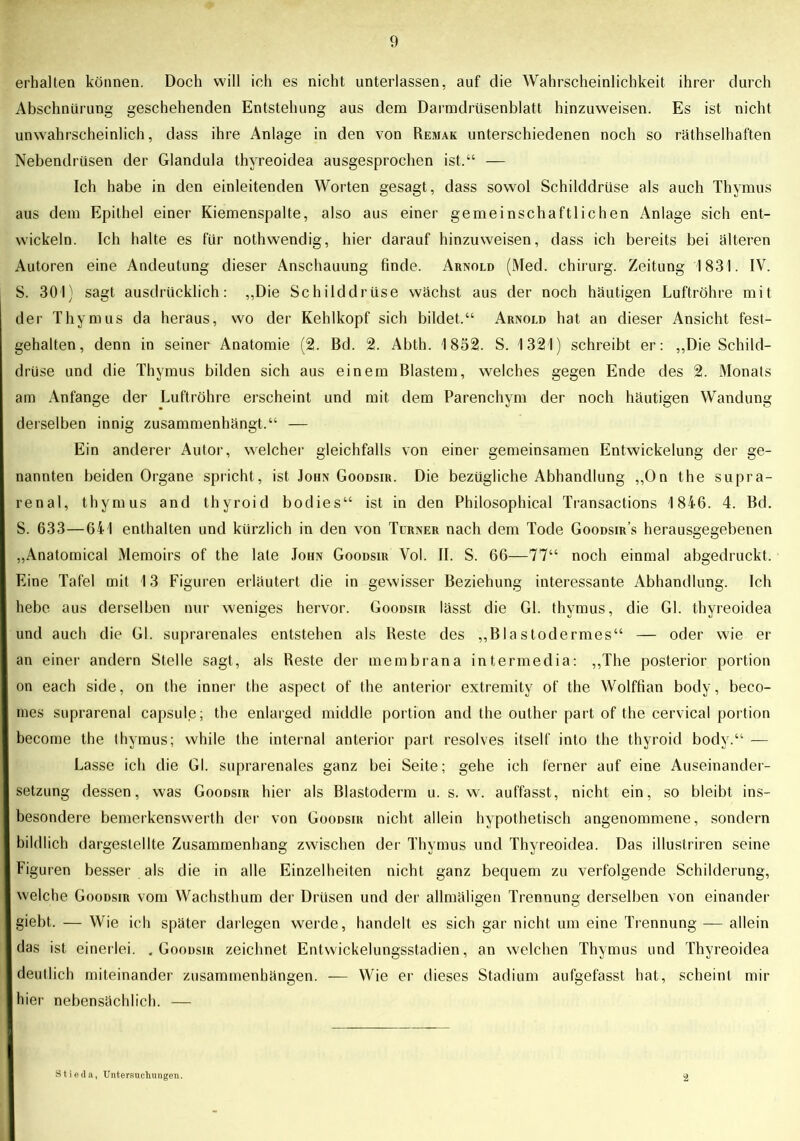 erhalten können. Doch will ich es nicht unterlassen, auf die Wahrscheinlichkeit ihrer durch Abschnürung geschehenden Entstehung aus dem Darmdrüsenblatt hinzuweisen. Es ist nicht unwahrscheinlich, dass ihre Anlage in den von Remak unterschiedenen noch so räthselhaften Nebendrüsen der Glandula thyreoidea ausgesprochen ist.“ — Ich habe in den einleitenden Worten gesagt, dass sowol Schilddrüse als auch Thymus aus dem Epithel einer Kiemenspalte, also aus einer gemeinschaftlichen Anlage sich ent- wickeln. Ich halte es für nothwendig, hier darauf hinzuweisen, dass ich bereits bei älteren Autoren eine Andeutung dieser Anschauung finde. Arnold (Med. Chirurg. Zeitung 1831. IV. S. 301) sagt ausdrücklich: ,,Die Schilddrüse wächst aus der noch häutigen Luftröhre mit der Thymus da heraus, wo der Kehlkopf sich bildet.“ Arnold hat an dieser Ansicht fest- gehalten, denn in seiner Anatomie (2. Bd. 2. Abth. 1852. S. 1321) schreibt er: „Die Schild- drüse und die Thymus bilden sich aus einem Blastem, welches gegen Ende des 2. Monats am Anfänge der Luftröhre erscheint und mit dem Parenchym der noch häutigen Wandung derselben innig zusammenhängt.“ — Ein anderer Autor, welcher gleichfalls von einer gemeinsamen Entwickelung der ge- nannten beiden Organe spricht, ist John Goodsir. Die bezügliche Abhandlung ,,0n the supra- renal, thymus and thyroid bodies“ ist in den Philosophical Transactions 1846. 4. Bd. S. 633—641 enthalten und kürzlich in den von Turner nach dem Tode Goodsir’s herausgegebenen „Anatomical Memoirs of the late John Goodsir Vol. II. S. 66—77“ noch einmal abgedruckt. Eine Tafel mit 13 Figuren erläutert die in gewisser Beziehung interessante Abhandlung. Ich hebe aus derselben nur weniges hervor. Goodsir lässt die Gl. thymus, die Gl. thyreoidea und auch die Gl. suprarenales entstehen als Beste des „Blastodermes“ — oder wie er an einer andern Stelle sagt, als Reste der membrana intermedia: „The posterior portion on each side, on the inner the aspect of the anterior extremity of the Wolffian body, beco- mes suprarenal capsule; the enlarged middle portion and the outher part of the cervical portion become the thymus; while the internal anterior part resolves itself into the thyroid body.“ — Lasse ich die Gl. suprarenales ganz bei Seite; gehe ich ferner auf eine Auseinander- setzung dessen, was Goodsir hier als Blastoderm u. s. w. auffasst, nicht ein, so bleibt ins- besondere bemcrkenswerth der von Goodsir nicht allein hypothetisch angenommene, sondern bildlich dargeslellte Zusammenhang zwischen der Thymus und Thyreoidea. Das illustriren seine Figuren besser als die in alle Einzelheiten nicht ganz bequem zu verfolgende Schilderung, welche Goodsir vom Wachsthum der Drüsen und der allmäligen Trennung derselben von einander giebt. — Wie ich später darlegen werde, handelt es sich gar nicht um eine Trennung — allein das ist einerlei. .Goodsir zeichnet Entwickelungsstadien, an welchen Thymus und Thyreoidea deutlich miteinander Zusammenhängen. — Wie er dieses Stadium aufgefasst hat, scheint mir hier nebensächlich. — Stieda, Untersuchungen. 2