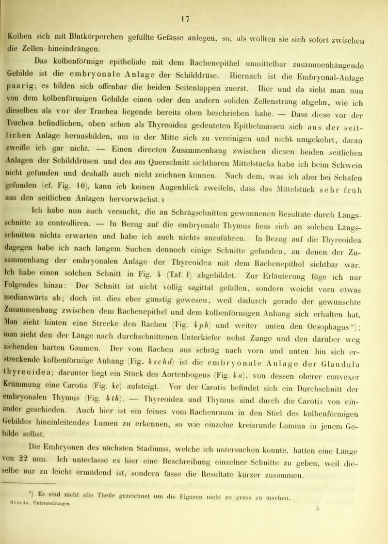 Kolben sich mit Blutkörperchen gefüllte Gefässe anlegen, so, als wollten sie sich sofort zwischen die Zellen- hineindrängen. Das kolbenförmige epitheliale mit dem Rachenepithel unmittelbar zusammenhängende Gebilde ist die embryonale Anlage der Schilddrüse. Hiernach ist die Embryonal-Anlage paarig; es bilden sich offenbar die beiden Seitenlappen zuerst. Hier und da sieht man nun von dem kolbenförmigen Gebilde einen oder den andern soliden Zellenstrang abgehn, wie ich dieselben als vor der lrachea liegende bereits oben beschrieben habe. — Dass diese vor der Trachea befindlichen, oben schon als Ihyreoidea gedeuteten Epithelmassen sich aus der seit- lichen Anlage herausbilden, um in der Mitte sich zu vereinigen und nicht, umgekehrt, daran zweifle ich gar nicht. Einen directen Zusammenhang zwischen diesen beiden seitlichen Anlagen der Schilddrüsen und des am Querschnitt sichtbaren Mittelstücks habe ich beim Schwein nicht gefunden und deshalb auch nicht zeichnen können. Nach dem, w as ich aber bei Schafen gefunden (cf. hg. 10), kann ich keinen Augenblick zweifeln, dass das Mittelstück sehr früh aus den seitlichen Anlagen hervorwächst, i Ich habe nun auch versucht, die an Schrägschnitten gewonnenen Resultate durch Längs- schnitte zu controlhren. — In Bezug auf die embryonale Thymus liess sich an solchen Längs- schnitten nichts erwarten und habe ich auch nichts anzuführen. In Bezug auf die Thyreoidea dagegen habe ich nach langem Suchen dennoch einige Schnitte gefunden, an denen der Zu- sammenhang der embryonalen Anlage der Thyreoidea mit dem Rachenepithel sichtbar war. Ich habe einen solchen Schnitt in Fig. 4 (Taf. I) abgebildet. Zur Erläuterung füge ich nur Folgendes hinzu: Der Schnitt ist nicht völlig sagittal gefallen, sondern weicht vorn etwas medianwärts ab; doch ist dies eher günstig gewesen, weil dadurch gerade der gewünschte Zusammenhang zwischen dem Rachenepithel und dem kolbenförmigen Anhang sich erhalten hat. Man sieht hinten eine Strecke den Rachen (Fig. 4ph) und weiter unten den Oesophagus*); man sieht den der Länge nach durchschnittenen Unterkiefer nebst Zunge und den darüber weg ziehenden harten Gaumen. Der vom Rachen aus schräg nach vorn und unten hin sich er- streckende kolbenförmige Anhang (Fig. 4schd) ist die embryonale Anlage der Glandula thyreoidea; darunter liegt ein Stück des Aortenbogens (Fig. 4o), von dessen oberer convexer Krümmung eine Carotis (Fig. 4c) aufsteigt. Vor der Carotis befindet sich ein Durchschnitt der embryonalen Thymus Fig. 4/A). — Thyreoidea und Thymus sind durch die Carotis von ein- ander geschieden. Auch hier ist ein feines vom Rachenraum in den Stiel des kolbenförmigen Gebildes hineinleitendes Lumen zu erkennen, so wie einzelne kreisrunde Lumina in jenem Ge- bilde selbst. Die Embryonen des nächsten Stadiums, welche ich untersuchen konnte, hatten eine Länge von 22 mm. Ich unterlasse es hier eine Beschreibung einzelner Schnitte zu geben, weil die- selbe nur zu leicht ermüdend ist, sondern fasse die Resultate kürzer zusammen. ) Es sind nicht alle Theile gezeichnet um die Figuren nicht zu gross zu machen. Stieda, Untersuchungen. 3