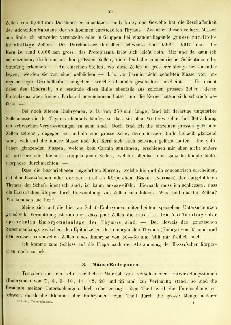 Zellen von 0,003 mm Durchmesser eingelagert sind; kurz, das Gewebe hat die Beschaffenheit der adenoiden Substanz der vollkommen entwickelten Thymus. Zwischen diesen zeitigen Massen nun finde ich entweder vereinzelte oder in Gruppen bei einander liegende grosse rundliche kernhaltige Zellen. Der Durchmesser derselben schwankt von 0,009 — 0,015 mm, der Kern ist rund 0,006 mm gross; das Protoplasma färbt sich leicht roth. Hie und da kann ich an einzelnen, doch nur an den grössten Zellen, eine deutliche concentrische Schichtung oder Streifung erkennen. — An einzelnen Stellen, wo diese Zellen in grösserer Menge bei einander liegen, werden sie von einer gelblichen — d. h. von Carmin nicht gefärbten Masse von un- regelmässiger Beschaffenheit umgeben, welche ebenfalls geschichtet erscheint. — Es macht dabei den Eindruck, als bestände diese Hülle ebenfalls aus solchen grossen Zellen, deren Protoplasma aber keinen Farbstoff angenommen hatte; nur die Kerne hatten sich schwach ge- färbt. — Bei noch älteren Embryonen, z. B. von 250 mm Länge, fand ich derartige ungefärbte Zellenmassen in der Thymus ebenfalls häufig, so dass sie ohne Weiteres schon bei Betrachtung mit schwachen Vergrösserungen zu sehn sind. Doch fand ich die einzelnen grossen gefärbten Zellen seltener, dagegen hie und da eine grosse Zelle, deren äussere Binde hellgelb glänzend war, während die innere Masse und der Kern sich noch schwach gefärbt hatten. Die gelb- lichen glänzenden Massen, welche kein Carmin annahmen, erschienen mir aber nicht anders als grössere oder kleinere Gruppen jener Zellen, welche offenbar eine ganz bestimmte Meta- morphose durchmachten. — Dass die beschriebenen ungefärbten Massen, welche hie und da concentrisch erscheinen, mit den HAssAL’schen oder concentrischen Körperchen (Ecker — Kölliker) der ausgebildeten Thymus der Schafe identisch sind, ist kaum anzuzweifeln. Hiernach muss ich schliessen, dass die HAssAL’schen Körper durch Umwandlung von Zellen sich bilden. Was sind das für Zellen? Wo kommen sie her? Meine sich auf die hier an Schaf-Embryonen mitgetheilten speciellen Untersuchungen gründende Vermuthung ist nun die, dass jene Zellen die modificirten Abkömmlinge der epithelialen Embryonalanlage der Thymus sind. — Der Beweis des genetischen Zusammenhangs zwischen den Epithelzellen der embryonalen Thymus (Embryo von 35 mm) und den grossen vereinzelten Zellen eines Embryos von 50—60 mm fehlt mir freilich noch. Ich komme zum Schluss auf die Frage nach der Abstammung der HAssAL’schen Körper- chen noch zurück. — 3. Mäuse-Embryonen. Trotzdem mir ein sehr reichliches Material von verschiedenen Entwickelungsstadien (Embryonen von 7, 8, 9, 10, 11, 12, 20 und 22 mm) zur Verfügung stand, so sind die Resultate meiner Untersuchungen doch sehr gering. Zum Theil wird die Untersuchung er- schwert durch die Kleinheit der Embryonen, zum Theil durch die grosse Menge anderer Stieda, Untersuchungen. 4