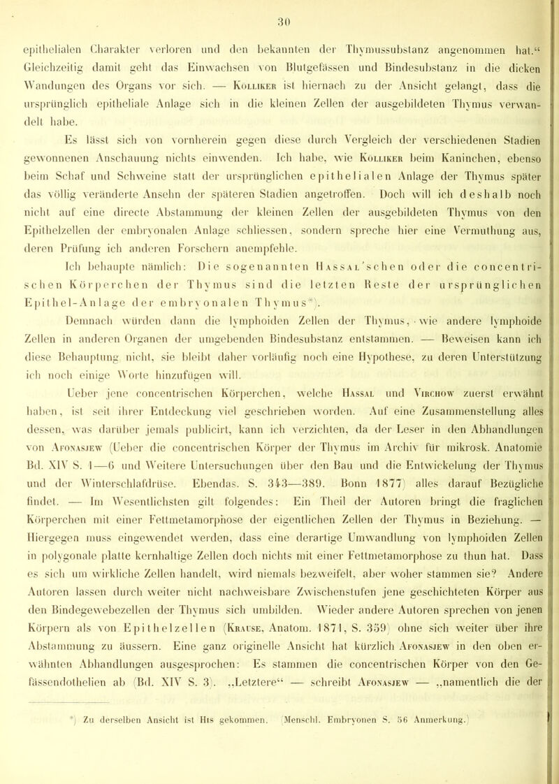 epithelialen Charakter verloren und den bekannten der Thymussubstanz angenommen hat.“ Gleichzeitig damit geht das Einwachsen von Blutgefässen und Bindesubstanz in die dicken Wandungen des Organs vor sich. — Kölliker ist hiernach zu der Ansicht gelangt, dass die ursprünglich epitheliale Anlage sich in die kleinen Zellen der ausgebildeten Thymus verwan- delt habe. Es lässt sich von vornherein gegen diese durch Vergleich der verschiedenen Stadien gewonnenen Anschauung nichts ein wenden. Ich habe, wie Kölliker beim Kaninchen, ebenso beim Schaf und Schweine statt der ursprünglichen epithelialen Anlage der Thymus später das völlig veränderte Ansehn der späteren Stadien angetroffen. Doch will ich deshalb noch nicht auf eine directe Abstammung der kleinen Zellen der ausgebildeten Thymus von den Epithelzellen der embryonalen Anlage schliessen, sondern spreche hier eine Vermuthung aus, : deren Prüfung ich anderen Forschern anempfehle. Ich behaupte nämlich: Die sogenannten Hassal'sehen oder die concentri- I sehen Körperchen der Thymus sind die letzten Beste der ursprünglichen Epithel-An 1 age der embryonalen Thymus*). Demnach würden dann die lymphoiden Zellen der Thymus, wie andere lymphoide ! Zellen in anderen Organen der umgebenden Bindesubstanz entstammen. — Beweisen kann ich diese Behauptung nicht, sie bleibt daher vorläufig noch eine Hypothese, zu deren Unterstützung J ich noch einige Worte hinzufügen will. Ueber jene concentrischen Körperchen, welche Hassal und Virchow zuerst erwähnt haben, ist seit ihrer Entdeckung viel geschrieben worden. Auf eine Zusammenstellung alles I dessen, was darüber jemals pubiieirt, kann ich verzichten, da der Leser in den Abhandlungen von Afonasjew (Ueber die concentrischen Körper der Thymus im Archiv für mikrosk. Anatomie 1 Bd. XIV S. I—G und Weitere Untersuchungen über den Bau und die Entwickelung der Thymus j und der Winterschlafdrüse. Ebendas. S. 343—389. Bonn 1877) alles darauf Bezügliche ! findet. — Im Wesentlichsten gilt folgendes: Ein Theil der Autoren bringt die fraglichen jj Körperchen mit einer Fettmetamorphose der eigentlichen Zellen der Thymus in Beziehung. — Hiergegen muss eingewendet werden, dass eine derartige Umwandlung von lymphoiden Zellen i in polygonale platte kernhaltige Zellen doch nichts mit einer Fettmetamorphose zu thun hat. Dass I es sich um wirkliche Zellen handelt, wird niemals bezweifelt, aber woher stammen sie? Andere j Autoren lassen durch weiter nicht nachweisbare Zwischenstufen jene geschichteten Körper aus den Bindegewebezellen der Thymus sich umbilden. Wieder andere Autoren sprechen von jenen i Körpern als von Epithelzellen (Krause, Anatom. 1871, S. 359 ohne sich weiter über ihre j Abstammung zu äussern. Eine ganz originelle Ansicht hat kürzlich Afonasjew in den oben er- wähnten Abhandlungen ausgesprochen: Es stammen die concentrischen Körper von den Ge- j fässendothelien ab (Bd. XIV S. 3). „Letztere“ — schreibt Afonasjew — „namentlich die der « i *) Zu derselben Ansicht ist His gekommen. (Menschl. Embryonen S. 56 Anmerkung.)