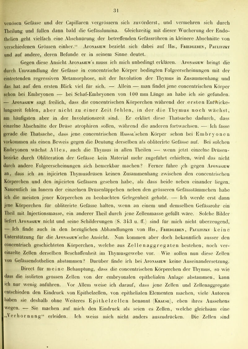 venösen Gefässe und der Capillaren vergrössern sich zuvörderst, und vermehren sich durch Theilung und füllen dann bald die Gefässlumina. Gleichzeitig mit dieser Wucherung der Endo- thelien geht vielfach eine Abschnürung der betreffenden Gefässröhren in kleinere Abschnitte von verschiedenen Grössen einher.“ Afonasjew bezieht sich dabei auf His, Friedleben, Paulitzky und auf andere, deren Befunde er in seinem Sinne deutet. Gegen diese Ansicht Afonasjew’s muss ich mich unbedingt erklären. Afonasjew bringt die durch Umwandlung der Gefässe in concentrische Körper bedingten Folgeerscheinungen mit der eintretenden regressiven Metamorphose, mit der Involution der Thymus in Zusammenhang und das hat auf den ersten Blick viel für sich. — Allein — man findet jene concentrischen Körper schon bei Embryonen — bei Schaf-Embryonen von 100 mm Länge an habe ich sie gefunden. —- Afonasjew sagt freilich, dass die concentrischen Körperchen während der ersten Entwicke- lungszeit fehlen, aber nicht zu einer Zeit fehlen, in der die Thymus noch wächst, am häufigsten aber in der Involutionszeit sind. Er erklärt diese Thatsache dadurch, dass einzelne Abschnitte der Drüse atrophiren sollen, während die anderen fortwachsen. — Ich fasse gerade die Thatsache, dass jene concentrischen HAssAi/schen Körper schon bei Embryonen Vorkommen als einen Beweis gegen die Deutung derselben als obliterirte Gefässe auf. Bei solchen Embryonen wächst Alles, auch die Thymus in allen Theilen — wenn jetzt einzelne Drüsen- bezirke durch Obliteration der Gefässe kein Material mehr zugeführt erhielten, wird das nicht durch andere Folgeerscheinungen sich bemerkbar machen? Ferner führe ;ch gegen Afonasjew an, dass ich an injicirten Thymusdrüsen keinen Zusammenhang zwischen den concentrischen Körperchen und den injicirten Gefässen gesehen habe, als dass beide neben einander liegen. Namentlich im Innern der einzelnen Drüsenläppchen neben den grösseren Gefässstämmchen habe ich die meisten jener Körperchen zu beobachten Gelegenheit gehabt. — Ich werde erst dann jene Körperchen für obliterirte Gefässe halten, wenn an einem und demselben Gefässrohr ein Theil mit Injectionsmasse, ein anderer Tlieil durch jene Zellenmasse gefüllt wäre. Solche Bilder liefert Afonasjew nicht und seine Schilderungen (S. 343 u. ff.) sind für mich nicht überzeugend, — Ich finde auch in den bezüglichen Abhandlungen von His, Friedleben, Paulitzky keine Unterstützung für die AFONASJEw’sche Ansicht. Nun kommen aber doch bekanntlich ausser den concentrisch geschichteten Körperchen, welche aus Zellenaggregaten bestehen, noch ver- einzelte Zellen derselben Beschaffenheit im Thymusgewebe vor. Wie sollen nun diese Zellen von Gefässendothelien abstammen? Darüber finde ich bei Afonasjew keine Auseinandersetzung. Direct für meine Behauptung, dass die concentrischen Körperchen der Thymus, sowie dass die isolirten grossen Zellen von der embryonalen epithelialen Anlage abstammen, kann ich nur wenig anflihren. Vor Allem weise ich darauf, dass jene Zellen und Zellenaggregate entschieden den Eindruck von Epithelzellen, von epithelialen Elementen machen, viele Autoren haben sie deshalb ohne Weiteres Epithelzellen benannt (Krause), eben ihres Aussehens wegen. — Sie machen auf mich den Eindruck als seien es Zellen, welche gleichsam eine „Verhornung“ erleiden. Ich weiss mich nicht anders auszudrücken. Die Zellen sind