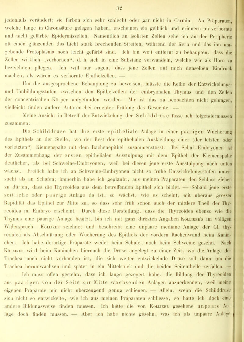 jedenfalls verändert; sie färben sich sehr schlecht oder gar nicht in Carmin. An Präparaten, welche lange in Chroinsäure gelegen haben, erscheinen sie gelblich und erinnern an verhornte und nicht gefärbte Epidermiszellen. Namentlich an isolirten Zellen sehe ich an der Peripherie oft einen glänzenden das Licht stark brechenden Streifen, während der Kern und das ihn um- gebende Protoplasma noch leicht gefärbt sind. Ich bin weit entfernt zu behaupten, dass die Zellen wirklich „verhornen“, d. h. sich in eine Substanz verwandeln, welche wir als Horn zu bezeichnen pflegen. Ich will nur sagen, dass jene Zellen auf mich denselben Eindruck machen, als wären es verhornte Epithelzellen. — Um die ausgesprochene Behauptung zu beweisen, musste die Reihe der Entwickelungs- und Umbildungsstufen zwischen den Epithelzellen der embryonalen Thymus und den Zellen der concenlrischen Körper aufgefunden werden. Mir ist das zu beobachten nicht gelungen, vielleicht finden andere Autoren bei erneuter Prüfung das Gesuchte. — Meine Ansicht in Betreff der Entwickelung der Schilddrüse fasse ich folgendermassen zusammen: Die Schilddrüse hat ihre erste epitheliale Anlage in einer paarigen Wucherung des Epithels an der Stelle, wo der Rest der epithelialen Auskleidung einer (der letzten oder vorletzten?) Kiemenspalte mit dem Rachenepithel zusammenstösst. Bei Schaf-Embryonen ist der Zusammenhang der ersten epithelialen Ausstülpung mit dem Epithel der Kiemenspalte deutlicher, als bei Schweine-Embryonen, weil bei diesen jene erste Ausstülpung nach unten wächst. Freilich habe ich an Schweine-Erabrvonen nicht so frühe Entwickelmmsstufen unter- sucht als an Schafen; immerhin habe ich geglaubt, aus meinen Präparaten den Schluss ziehen zu dürfen, dass die Thyreoidea aus dem betreffenden Epithel sich bildet. — Sobald jene erste seitliche oder paarige Anlage da ist, so wächst, wie es scheint, mit überaus grosser Rapidität das Epithel zur Mitte zu, so dass sehr früh schon auch der mittlere Theil der Thy- reoidea im Embryo erscheint. Durch diese Darstellung, dass die Thyreoidea ebenso wie die Thymus eine paarige Anlage besitzt, bin ich mit ganz direkten Angaben Kölliker’s im völligen W iderspruch. Kulliker zeichnet und beschreibt eine unpaare mediane Anlage der Gl. thy- reoidea als Abschnürung oder Wucherung des Epithels der vordem Rachenwand beim Kanin- chen. Ich habe derartige Präparate weder beim Schafe, noch beim Schweine gesehn. Nach Kölliker wird beim Kaninchen hiernach die Drüse angelegt zu einer Zeit, wo die Anlage der Trachea noch nicht vorhanden ist, die sich weiter entwickelnde Drüse soll dann um die Trachea herumwachsen und später in ein Mittelstück und die beiden Seitentheile zerfallen. — Ich muss offen gestehn, dass ich lange gezögert habe, die Bildung der Thyreoidea aus paarigen von der Seite zur Mitte wachsenden Anlagen anzuerkennen, weil meine eigenen Präparate mir nicht überzeugend genug schienen. — Allein, wenn die Schilddrüse sich nicht so entwickelte, wie ich aus meinen Präparaten schliesse, so hätte ich doch eine andere Bildungsweise finden müssen. Ich hätte die von Kölliker gesehene unpaare An- lage doch linden müssen. — Aber ich habe nichts gesehn, was ich als unpaare Anlage