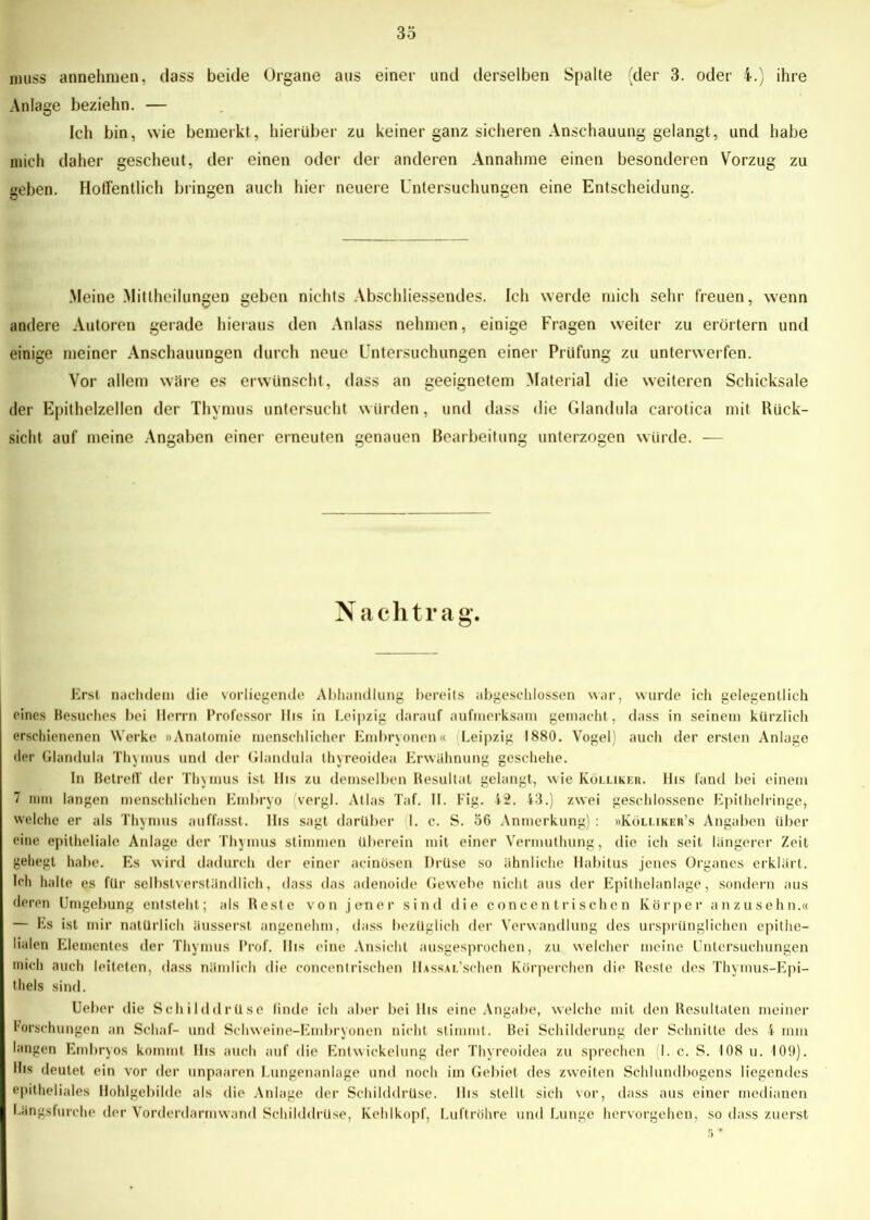 muss annehmen, dass beide Organe aus einer und derselben Spalte (der 3. oder 4.) ihre Anlage beziehn. — Ich bin, wie bemerkt, hierüber zu keiner ganz sicheren Anschauung gelangt, und habe mich daher gescheut, der einen oder der anderen Annahme einen besonderen Vorzug zu geben. Hoffentlich bringen auch hier neuere Untersuchungen eine Entscheidung. Meine Mittheilungen geben nichts Abschliessendes. Ich werde mich sehr freuen, wenn andere Autoren gerade hieraus den Anlass nehmen, einige Fragen weiter zu erörtern und einige meiner Anschauungen durch neue Untersuchungen einer Prüfung zu unterwerfen. Vor allem wäre es erwünscht, dass an geeignetem Material die weiteren Schicksale der Epithelzellen der Thymus untersucht würden, und dass die Glandula carotica mit Rück- sicht auf meine Angaben einer erneuten genauen Bearbeitung unterzogen würde. — N achtrag. Erst nachdem die vorliegende Abhandlung bereits abgeschlossen war, wurde ich gelegentlich eines Besuches bei Herrn Professor llis in Leipzig darauf aufmerksam gemacht, dass in seinem kürzlich erschienenen Werke »Anatomie menschlicher Embryonen« Leipzig 1880. Vogel) auch der ersten Anlage der Glandula Thymus und der Glandula thyreoidea Erwähnung geschehe. In Betreff der Thymus ist llis zu demselben Resultat gelangt, wie Kollikeh. llis fand bei einem 7 mm langen menschlichen Embryo vergl. Atlas Taf. II. Fig. 42. 43.) zwei geschlossene Epithelringe, welche er als Thynms auffasst, llis sagt darüber I. c. S. 36 Anmerkung) : »Kölliker’s Angaben über eine epitheliale Anlage der Thymus stimmen überein mit einer Vermuthung, die ich seit längerer Zeit gehegt habe. Es wird dadurch der einer acinösen Drüse so ähnliche Habitus jenes Organes erklärt. Ich halte es für selbstverständlich, dass das adenoide Gewebe nicht aus der Epithelanlage, sondern aus deren Umgebung entsteht; als Reste von jener sind die concent rischen Körper an zusehn.« — Es ist mir natürlich äusserst angenehm, dass bezüglich der Verwandlung des ursprünglichen epithe- lialen Elementes der Thymus Prof, llis eine Ansicht ausgesprochen, zu welcher meine Untersuchungen mich auch leiteten, dass nämlich die concentrischen HAssAL’schen Körperchen die Reste des Thymus-Epi- thels sind. Ueber die Schilddrüse linde ich aber bei llis eine Angabe, welche mit den Resultaten meiner Forschungen an Schaf- und Schweine-Embryonen nicht stimmt. Bei Schilderung der Schnitte des 4 mm langen Embryos kommt His auch auf die Entwickelung der Thyreoidea zu sprechen 1. c. S. 108 u. 109). Ihs deutet ein vor der unpaaren Lungenanlage und noch im Gebiet des zweiten Schlundbogens liegendes epitheliales Hohlgebilde als die Anlage der Schilddrüse, llis stellt sich vor, dass aus einer medianen Längsfurche der Vorderdarmwand Schilddrüse, Kehlkopf, Luftröhre und Lunge hervorgehen, so dass zuerst