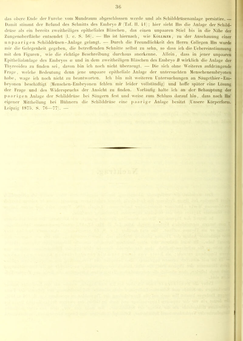 3G das obere Ende der Furche vom Mundraum abgeschlossen werde und als Schilddrüsenanlage persistire. — Damit stimmt der Befund des Schnitts des Embryo B (Taf. II. 41); hier sieht IIis die Anlage der Schild- drüse als ein bereits zweitheiliges epitheliales Bläschen, das einen unpaaren Stiel bis in die Nähe der Zungenoberfläche entsendet (1. c. S. 56). — IIis ist hiernach, wie Köllikeii, zu der Anschauung einer unpaarigen Schilddrüsen-Anlage gelangt. — Durch die Freundlichkeit des Herrn Collegen lhs wurde mir die Gelegenheit gegeben, die betreffenden Schnitte selbst zu sehn, so dass ich die Uebereinslimmung mit den Figuren, wie die richtige Beschreibung durchaus anerkenne. Allein, dass in jener unpaaren Epithelialanlage des Embryos a und in dem zweitheiligen Bläschen des Embryo B wirklich die Anlage der Thyreoidea zu finden sei, davon bin ich noch nicht überzeugt. — Die sich ohne Weiteres aufdrängende Frage, welche Bedeutung denn jene unpaare epitheliale Anlage der untersuchten Menschenembryonen habe, wage ich noch nicht zu beantworten. Ich bin mit weiteren Untersuchungen an Säugethier-Em- bryonen beschäftigt (Menschen-Embryonen fehlen mir leider vollständig) und hoffe später eine Lösung der Frage und des Widerspruchs der Ansicht zu finden. Vorläufig halte ich an der Behauptung der paarigen Anlage der Schilddrüse bei Säugern fest und weise zum Schluss darauf hin, dass nach IIis’ eigener Mittheilung bei Hühnern die Schilddrüse eine paarige Anlage besitzt (Unsere Körperform. Leipzig 1875. S. 76—77). —