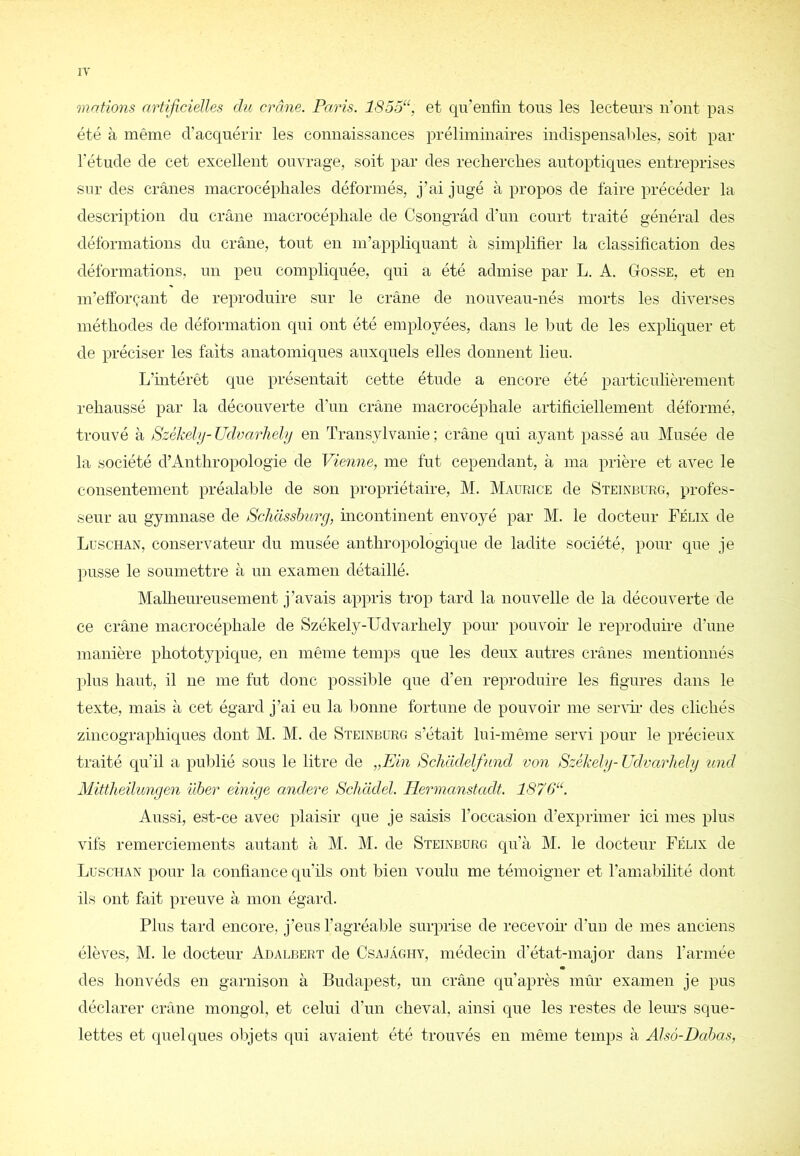 IT mations artificielles du crâne. Paris. 1855“, et qu’enfin tous les lecteurs iront pas été à même d’acquérir les connaissances préliminaires indispensables, soit par l'étude de cet excellent ouvrage, soit par des recherches autoptiques entreprises sur des crânes macrocéphales déformés, j’ai jugé à propos de faire précéder la description du crâne macrocéphale de Csongrâd d’nn court traité général des déformations du crâne, tout en m’appliquant à simplifier la classification des déformations, un peu compliquée, qui a été admise par L. A. Gosse, et en m’efforçant de reproduire sur le crâne de nouveau-nés morts les diverses méthodes de déformation qui ont été employées, dans le but de les expliquer et de préciser les faits anatomiques auxquels elles donnent lieu. L’intérêt que présentait cette étude a encore été particulièrement rehaussé par la découverte d’un crâne macrocéphale artificiellement déformé, trouvé à Székely- üdvarhehj en Transylvanie ; crâne qui ayant passé au Musée de la société d’Anthropologie de Vienne, me fut cependant, à ma prière et avec le consentement préalable de son propriétaire, M. Maurice de Steinburg, profes- seur au gymnase de Schasshurg, incontinent envoyé par M. le docteur Félix de Luschan, conservateur du musée anthropologique de ladite société, pour que je pusse le soumettre à un examen détaillé. Malhenreusement j’avais appris trop tard la nouvelle de la découverte de ce crâne macrocéphale de Székely-Udvarhely pour pouvoir le reproduire d’une manière phototypique, en même temps que les deux autres crânes mentionnés plus haut, il ne me fut donc possible que d’en reproduire les figures dans le texte, mais à cet égard j’ai eu la bonne fortune de pouvoir me senfii- des clichés zincographiques dont M. M. de Steinburg s’était lui-même servi pour le précieux traité qu’il a publié sous le litre de „Ein Schlidelfund von Székelg- Udvarliely und Mittheilunyen üher einige andere Schcidel. Ilermanstadt. 1870“. Aussi, est-ce avec plaisir que je saisis l’occasion d’exprimer ici mes plus vifs remerciements autant à M. M. de Steinburg qu’à M. le docteur Félix de Luschan pour la confiance qu’ils ont bien voulu me témoigner et l’amabilité dont ils ont fait preuve à mon égard. Plus tard encore, j’eus l’agréaljle surprise de recevoir d’un de mes anciens élèves, M. le docteur Adalbert de Csajaghy, médecin d’état-major dans l’armée des honvéds en garnison à Budapest, un crâne qu’après mûr examen je pus déclarer crâne mongol, et celui d’un cheval, ainsi que les restes de leins sque- lettes et quelques objets qui avaient été trouvés en même temps à Alsô-Dahas,