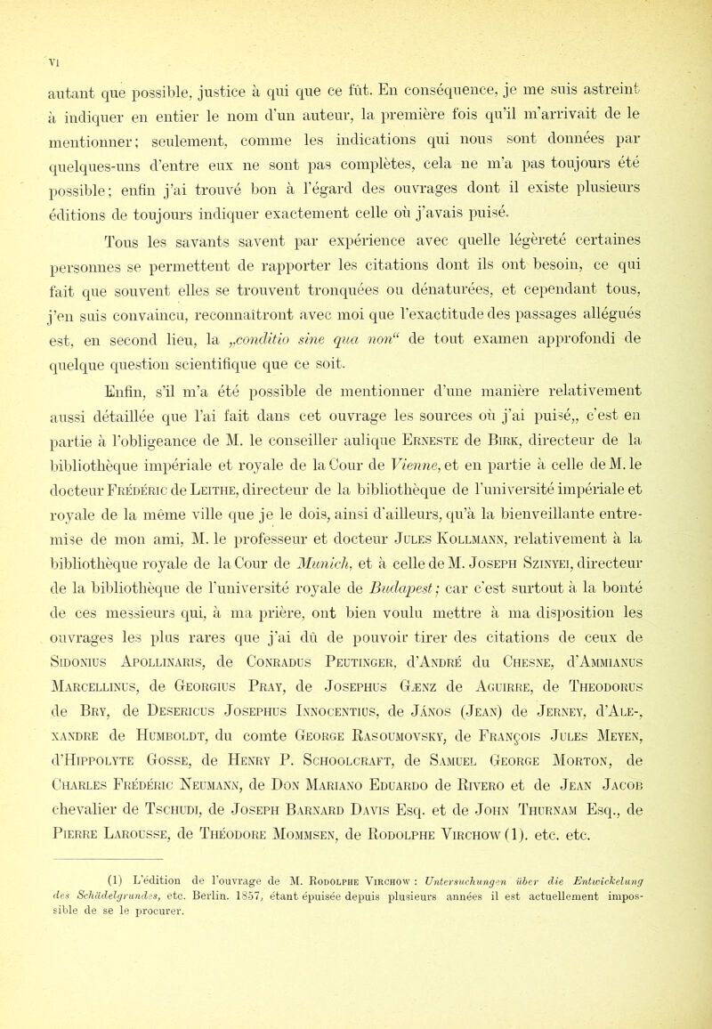 autant que possil)le, justice à qui que ce lût. En conséquence, je me suis astreint à indiquer en entier le nom d’un auteur, la première fois qu’il m arrivait de le mentionner; seidement, comme les indications qui nous sont données par quelques-uns d’entre eux ne sont pas complètes, cela ne m’a pas toujours été possible; enfin j’ai trouvé bon à l’égard des ouvrages dont il existe plusieurs éditions de toujours indiquer exactement celle où j’avais pnisé. Tous les savants savent par expérience avec quelle légèreté certaines personnes se permettent de rapporter les citations dont ils ont besoin, ce qui fait que souvent elles se trouvent tronquées ou dénaturées, et cependant tous, j’en suis convaincu, reconnaîtront avec moi que l’exactitude des passages allégués est, en second lieu, la ,,conditio sine ([ua non“ de tout examen approfondi de quelque question scientifique que ce soit. Enfin, s’il m’a été possible de mentionner d’une manière relativement aussi détaillée que l’ai fait dans cet ouvrage les sources où j’ai puisé,, c’est en partie à l’obligeance de M. le conseiller aulique Erneste de Birk, directeur de la Inbliotlièque impériale et royale de la Cour de Vienne, et en partie à celle de M. le docteur Frédéric de Leitiie, directeur de la bibliothèque de l’imiversité impériale et royale de la même ville que je le dois, ainsi d'ailleurs, qu’à la bienveillante entre- mise de mon ami, M. le professeur et docteur Jules Kollmann, relativement à la bibliothèque royale de la Cour de Munich, et à celle de M. Joseph Szinyei, directeur de la bibliothèque de l’université royale de Budapest ; car c’est surtout à la bonté de ces messieurs qui, à ma prière, ont bien voulu mettre à ma disposition les ouvrages les plus rares que j’ai dû de pouvoii’ tirer des citations de ceux de SiDONIUS ApOLLINARIS, de CoNRADUS PeUTIXGER, d’ANDRÉ du ChESNE, d’AMMIANUS Marcellinus, de Georgius Pray, de Josephus Gænz de Aguirre, de Theodorus de Bry, de De.sericus Josephus Lynocentiüs, de Jànos (Jean) de Jerney, d’AuE-, XANDRE de Humboldt, du comte George Rasoumovsky, de François Jules Meyen, d’HiPPOLYTE Gosse, de Henry P. Schoolcraft, de Samuel George Morton, de Charles Frédéric Neumann, de Don Mariano Fduardo de Rivero et de Jean Jacob chevalier de Tschüdi, de Joseph Barnard Davis Fsq. et de John Thurnam Fsq., de Pierre Larousse, de Théodore Mommsen, de Rodolphe Virchow (1). etc. etc. (1) L’édition de l'ouvrage de M. Rodolphe Virchow : Untersucliungen über die Entwîckelung des SclicUlelgrundes, etc. Berlin. 18.57, étant épuisée depuis plusieurs années il est actuellement impos- sible de se le procurer.