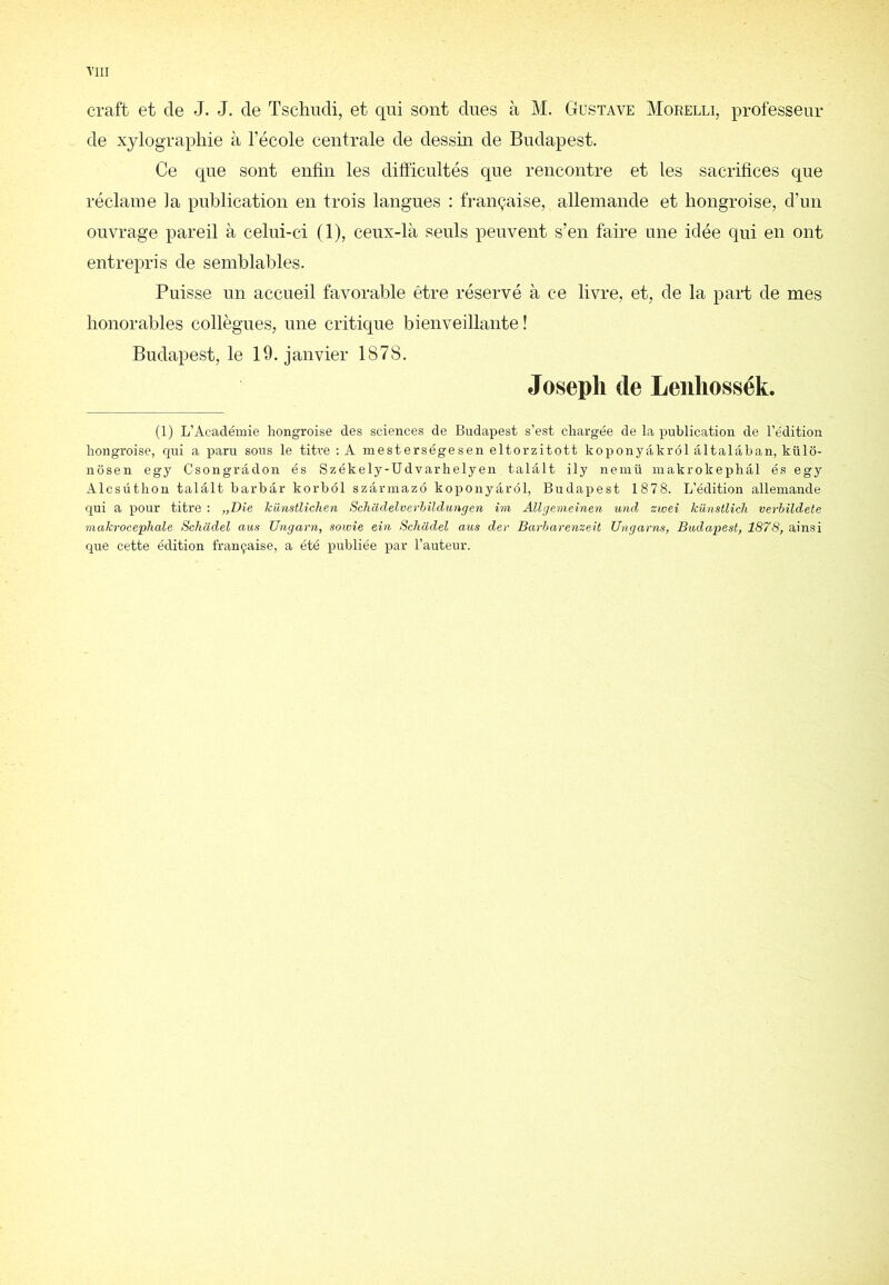 craft et de J. J. de Tsclmdi, et qui sont dues à M. Gustave Morelli, professeur de xylographie à l’école centrale de dessin de Budapest. Ce que sont enfin les difiïcultés que rencontre et les sacrifices que réclame la publication en trois langues : française, allemande et hongroise, d’un ouvrage pareil à celui-ci (1), ceux-là seuls peuvent s’en faire une idée qui en ont entrepris de semblables. Puisse un accueil favorable être réservé à ce livre, et, de la part de mes honorables collègues, une critique bienveillante ! Budapest, le 19. janvier 1878. Joseph de Leiiliossék. (1) L’Académie hongroise des sciences de Budapest s’est chargée de la publication de l’édition hongroise, cpii a iJaru sous le titre : A mesterségesen eltorzitott koponyâkrôl âltalâban, külo- nôsen egy Csongrâdon és Székely-üdvarhelyen talâlt ily nemü inakrokephâl és egy Alcsüthon talâlt barbâr korhôl szârmazô koponyârôl, Budapest 1878. L’édition allemande qui a pour titre : „Die künstlîchen Schadelverhüdungen im Allgemeinen utid zwei kiinstlich verbildete inakrocephale Scliadel ans üngarn, sowie ein Schadel aus der Barharenzeit Ungarns, Budapest, 1878, ainsi que cette édition française, a été iDubliée par l’auteur.