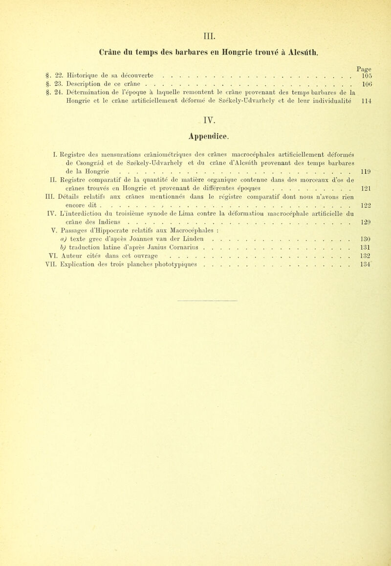 ni. Crâne du temi)s des barbares en Hongrie trouvé à Alcsüth. Page §. 22. Historique de sa découverte 105 §. 23. Description de ce crâne 106 §. 2-1. Détermination de l’époque à laquelle remontent le crâne provenant des temps barbares de la Hongrie et le crâne artificiellement déformé de Székely-Udvarhely et de leur individualité 114 IV. Appendice. I. Registre des mensurations crâniométriques des crânes macrocéphales artificiellement déformés de Csongrâd et de Székely-Udvarhely et du crâne d’Alcsüth provenant des temps barbares de la Hongrie 119 H. Registre comparatif de la quantité de matière organique contenue dans des morceaux d’os de crânes trouvés en Hongrie et provenant de différentes époques 121 III. Détails relatifs aux crânes mentionnés dans le régistre comparatif dont nous n’avons rien encore dit 122 IV. L’interdiction du troisième synode de Lima contre la déformation raacrocéphale artificielle du crâne des Indiens 129 Y. Passages d’Hippocrate relatifs aux Macrocéphales : aj texte grec d’après Joannes van der Linden 130 traduction latine d’après Janius Cornarius 131 VI. Auteur cités dans cet ouvrage 132 VII. Explication des trois planches x^hototypiques 134