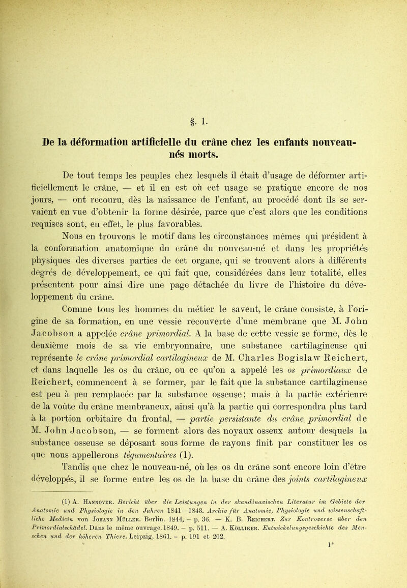 De la déformation artificielle du crâne chez les enfants nouveau nés morts. De tout temps les peuples chez lesquels il était d’usage de déformer arti- ficiellement le crâne, — et il en est où cet usage se pratique encore de nos jours, — ont recouru, dès la naissance de l’enfant, au procédé dont ils se ser- vaient en vue d’obtenir la forme désirée, parce que c’est alors que les conditions requises sont, en effet, le plus favorables. Nous en trouvons le motif dans les circonstances mêmes qui président à la conformation anatomique du crâne du nouveau-né et dans les propriétés physiques des diverses parties de cet organe, qui se trouvent alors à différents degrés de développement, ce qui fait que, considérées dans leur totalité, elles présentent pour ainsi dire une page détachée du livre de l’iiistoire du déve- loppement du crâne. Comme tous les hommes du métier le savent, le crâne consiste, à l’ori- gine de sa formation, en une vessie recouverte d’une membrane que M. John Jacobson a appelée crâne primordial. A la base de cette vessie se forme, dès le deuxième mois de sa vie embryonnaire, une substance cartilagineuse qui représente le crâne primordial cartilagineux de M. Charles Bogislaw Reichert, et dans laquelle les os du crâne, ou ce qu’on a appelé les os primordiaux de Reichert, commencent à se former, par le fait que la substance cartilagineuse est peu à peu remplacée par la substance osseuse; mais à la partie extérieure de la voûte du crâne membraneux, ainsi qu’à la partie qui correspondra plus tard à la portion orbitaire du frontal, — partie persistante du crâne primordicd de M. John Jacobson, — se forment alors des noyaux osseux autour desquels la substance osseuse se déposant sous forme de rayons finit par constituer les os que nous appellerons tégumentaires (1). Tandis que chez le nouveau-né, où les os du crâne sont encore loin d’être développés, il se forme entre les os de la base du crâne des joints cartilagineux (1) A. Hannover. Bericlit ûber die Leistungeii in der skandinaviscken Literatur ini Gebiete der Anatomie und Physiologie in den Jahren 1841—1843. Archiv für Anatomie, Physiologie und loissenschaft- liche Medicin von Johann Müller. Berlin. 1844, — p. 36. — K. B. Reichert. Zior Kontroverse über den Primordialschadel. Dans le même ouvrage. 1849. — p. 511. — A. Kolliker. Entiuickehmgsgeschichte des Men- schen und der hôheren Thiere. Leipzig, 1861. - p. 191 et 202.