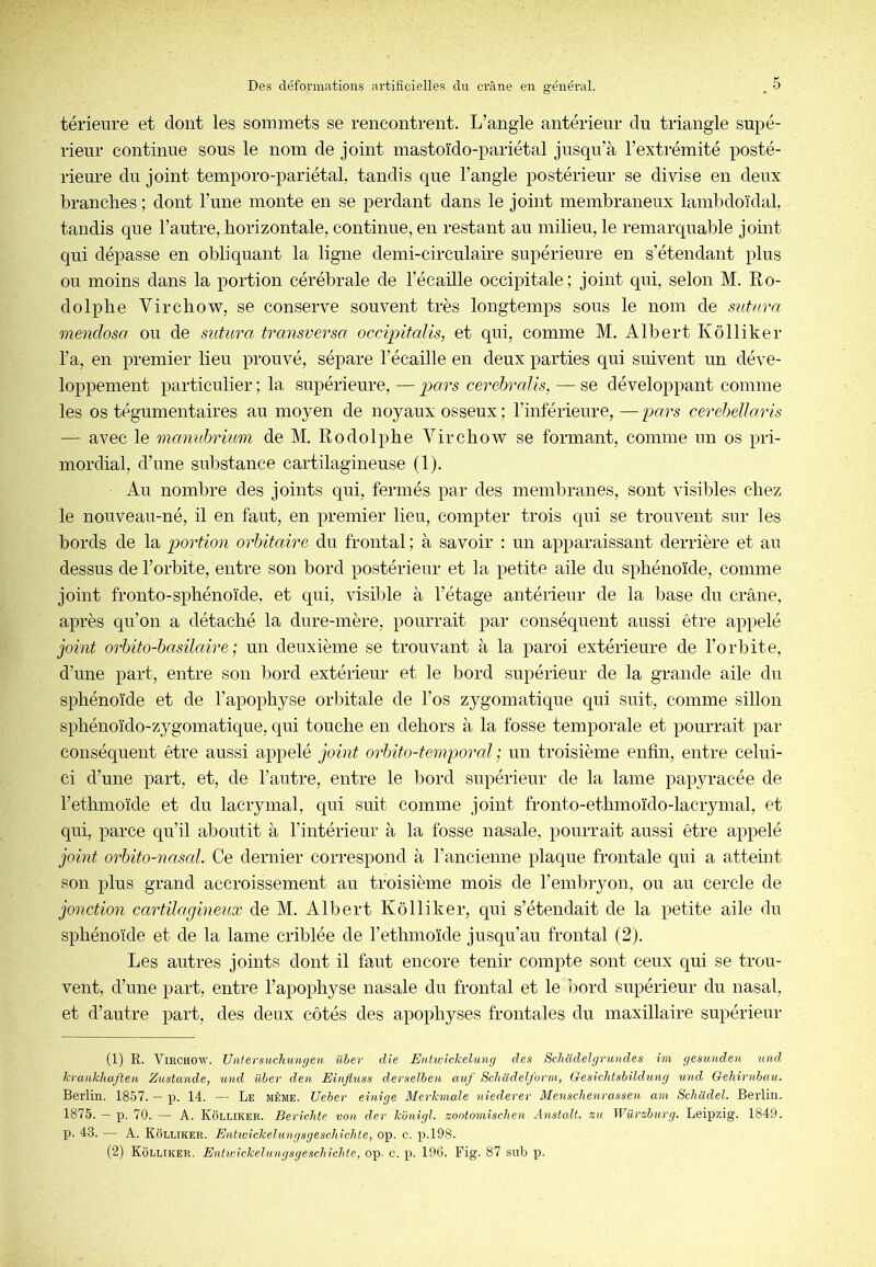 térieure et dont les sommets se rencontrent. L’angle antérieur du triangle supé- rieur continue sous le nom de joint mastoïdo-pariétal jusqu’à l’extrémité posté- rieure du joint temporo-pariétal, tandis que l’angle postérieur se divise en deux branches ; dont l’une monte en se perdant dans le joint membraneux lambdoïdal, tandis que l’autre, horizontale, continue, en restant au milieu, le remarquable joint qui dépasse en obliquant la ligne demi-circulaire supérieure en s’étendant plus ou moins dans la portion cérébrale de l’écaille occipitale; joint qui, selon M. Ro- dolphe Vircho’W, se conserve souvent très longtemps sous le nom de sutura mendosa ou de sutitra transversa occipitalis, et qui, comme M. Albert Kôlliker l’a, en premier lieu prouvé, sépare l’écaille en deux parties qui suivent un déve- loppement particulier; la supérieure, —pars cérébralis, —se développant comme les os tégumentaires au moyen de noyaux osseux ; l’inférieure, — pars cerehellaris — avec le manubrium de M. Rodolphe Virchow se formant, comme un os pri- mordial, d’une substance cartilagineuse (1). Au nombre des joints qui, fermés par des membranes, sont visibles chez le nouveau-né, il en faut, en premier lieu, compter trois qui se trouvent sur les bords de la portion orbitaire du frontal ; à savoir ; un apparaissant derrière et au dessus de l’orbite, entre son bord postérieur et la petite aile du sphénoïde, comme joint fronto-sphénoïde, et qui, visible à l’étage antérieur de la base du crâne, après qu’on a détaché la dure-mère, pourrait par conséquent aussi être appelé joint orbito-basilaire; un deuxième se trouvant à la paroi extérieure de l’orbite, d’une part, entre son bord extérieur et le bord supérieur de la grande aile du sphénoïde et de l’apophyse orbitale de l’os zygomatique qui suit, comme sillon sphénoïdo-zygomatique, qui touche en dehors à la fosse temporale et pourrait par conséquent être aussi appelé joint orbito-temporal ; un troisième enfin, entre celui- ci d’une part, et, de l’autre, entre le bord snpérieur de la lame papyracée de l’ethmoïde et du lacrymal, qui suit comme joint fronto-ethmoïdo-lacrymal, et qui, parce qu’il aboutit à l’intérieur à la fosse nasale, pourrait aussi être appelé joint orbito-nascd. Ce dernier correspond à l’ancienne plaque frontale qui a atteint son plus grand accroissement au troisième mois de l’embiyon, ou au cercle de jonction cartilagineux de M. Albert Kôlliker, qui s’étendait de la petite aile du sphénoïde et de la lame criblée de l’ethmoïde jusqu’au frontal (2). Les autres joints dont il faut encore tenir compte sont ceux qui se trou- vent, d’une part, entre l’apophyse nasale du frontal et le ’oord supérieur du nasal, et d’autre part, des deux côtés des apophyses frontales du maxillaire supérieur (1) R. Virchow. Unfersuclnmgen ühev die Entwickelung des Schcidelgrundes im gesunden und krankhaften Zustande, und üher den Einjiuss devselhen au/ ScJiadelform, Q-esiclitshildung und Gehirnbau. Berlin. 1857. — p. 14. — Le même. Ueber einige Merkmale nîederer Menschenrassen am Scliüdel. Berlin. 1875. — p. 70. — A. Kôleiker. Bericlite von der konigl. zootomischen Anstalt. zu Würzhurg. Leipzig. 1849. p. 43. — A. Kôlliker. Entwickehmgsgeschîchte, op. c. p.l98. (2) Kôlliker. Enhvickelungsgeschichfe, op. c. p. 196. Fig. 87 sub p.