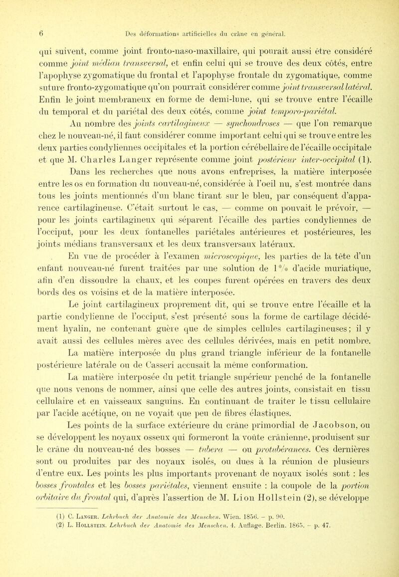 qui suivent, comme joint fronto-iiaso-maxillaire, qui ponrait aussi être considéré comme joint médian transversal, et enfin celui qui se trouve des deux côtés, entre l’apophyse zygomatique du frontal et l’apophyse frontale du zygomatique, comme suture fronto-zygomatique qu’on pourrait considérer comme joint transversal latéral. Enfin le joint membraneux en forme de demi-hme, qui se trouve entre l’écaille du temporal et du pariétal des deux côtés, comme joint temporo-pariétal. Au nombre des joints cartilagineux — sgnchondroses — que l’on remarque chez le iiouveau-né, il faut considérer comme important celui qui se trouve entre les deux parties condyliemies occipitales et la portion cérébellaire de l’écaille occipitale et que M. Charles Langer représente comme joint postérieur inter-occipitcd (1). Dans les recherches que nous avons entreprises, la matière interposée entre les os en formation du nouveau-né, considérée à l’oeil nu, s’est montrée dans tous les joints mentionnés d’un blanc tirant sur le bleu, par conséquent d’appa- rence cartilagineuse. C’était surtout le cas, — comme on pouvait le prévoir, — pour les joints cartilagineux qui séparent l’écaille des parties condyliemies de l’occiput, pour les deux fontanelles pariétales antérieures et postérieures, les joints médians transversaux et les deux transversaux latéraux. En vue de procéder à l’examen microscopique, les parties de la tête d’un enfant nouveau-né furent traitées par une solution de 1 % d’acide muriatique, afin d’en dissoudre la chaux, et les coupes furent opérées en travers des deux bords des os voisins et de la matière interposée. Le joint cartilagineux proprement dit, qui se trouve entre l’écaille et la partie condylienne de l’occiput, s’est présenté sous la forme de cartilage décidé- ment hyalin, ne contenant guère que de simples cellules cartilagineuses ; il y avait aussi des cellules mères avec des cellules dérivées, mais en petit nombre. La matière intei-posée du plus grand triangle inférieur de la fontanelle postérieure latérale ou de Casser! accusait la même conformation. La matière interposée du petit triangle supérieur penché de la fontanelle que nous venons de nommer, ainsi que celle des autres joints, consistait en tissu cellulaire et en vaisseaux sanguins. En continuant de traiter le tissu cellulaire par l’acide acétique, on ne voyait que peu de fibres élastiques. Les points de la surface extérieure du crâne primordial de Jacob s on, ou se développent les noyaux osseux qui formeront la voiite crânienne, produisent sur le crâne du nouveau-né des bosses — tuhera — ou protuhérances. Ces deimières sont ou produites par des noyaux isolés, ou dues à la réunion de plusieurs d’entre eux. Les points les plus importants provenant de noyaux isolés sont : les bosses frontcdes et les bosses pariétales, viennent ensuite : la coupole de la portion orbitaire du frontcd qui, d’après l’assertion de M. Lion Hollstein (2), se développe (1) C. Langer. Lehrhuch der Anatomie des Menschen. Wien. 1856. — p. 90. (2) L. Hollstein. Lehrbuch der Anatomie des Menschen. 4. Anflage. Berlin. 1865. — p. 47.