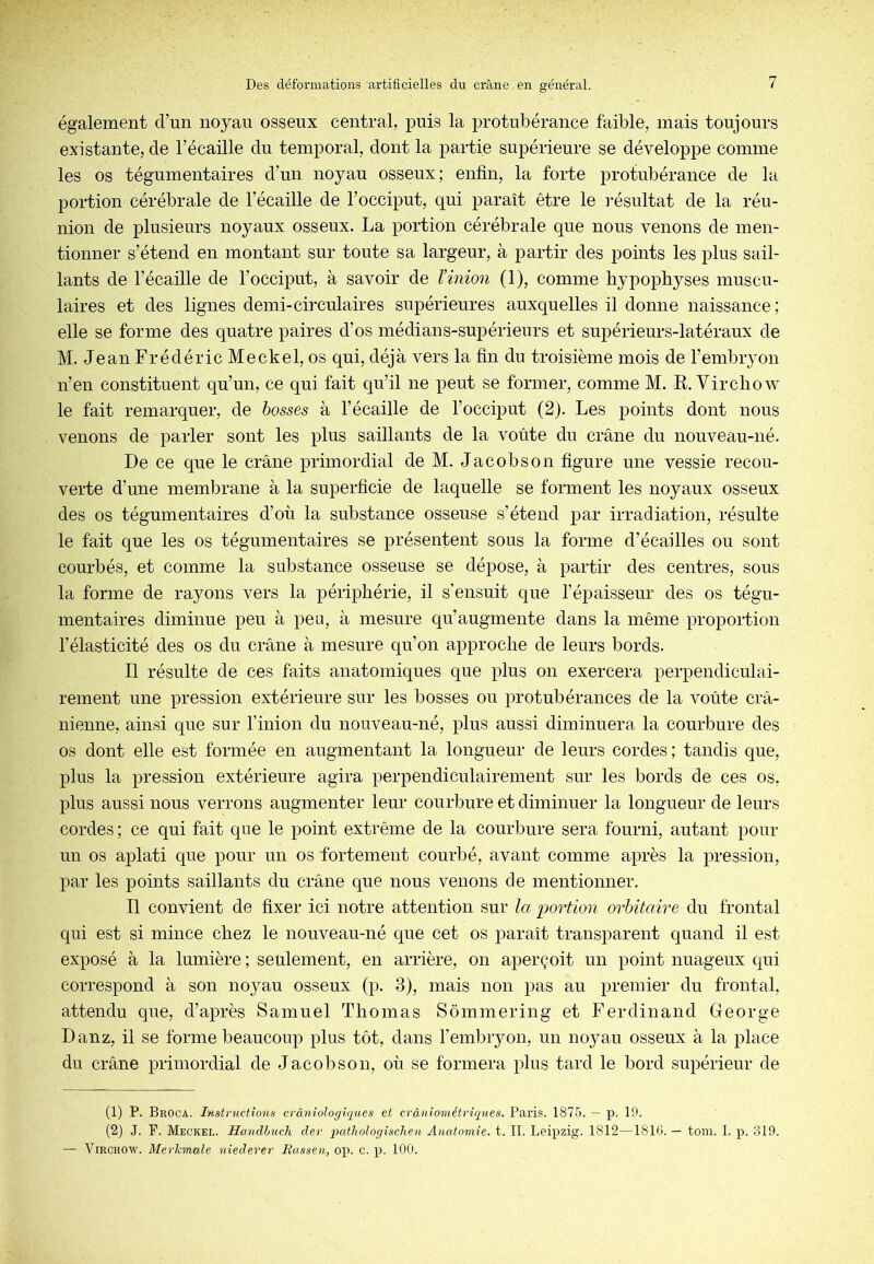 également d’un noyau osseux central, puis la protubérance faible, mais toujours existante, de l’écaille du temporal, dont la partie supérieure se développe comme les os tégumentaires d’un noyau osseux; enfin, la forte protubérance de la portion cérébrale de l’écaille de l’occiput, qui paraît être le i-ésultat de la réu- nion de plusieurs noyaux osseux. La portion cérébrale que nous venons de men- tionner s’étend en montant sur toute sa largeur, à partir des points les plus sail- lants de l’écaille de l’occiput, à savoir de l’inion (1), comme hypophyses muscu- laires et des lignes demi-circulaires supérieures auxquelles il donne naissance ; elle se forme des quatre paires d’os médians-supérieurs et supérieurs-latéraux de M. Jean Frédéric Meckel, os qui, déjà vers la fin du troisième mois de l’embryon n’en constituent qu’un, ce qui fait qu’il ne peut se former, comme M. R. Virchow le fait remarquer, de bosses à l’écaille de l’occiput (2). Les points dont nous venons de parler sont les plus saillants de la voûte du crâne du nouveau-né. De ce que le crâne primordial de M. Jacobs on figure une vessie recou- verte d’une membrane à la superficie de laquelle se forment les noyaux osseux des os tégumentaires d’où la substance osseuse s’étend par irradiation, résulte le fait que les os tégumentaires se présentent sous la forme d’écailles ou sont courbés, et comme la substance osseuse se dépose, à partir des centres, sous la forme de rayons vers la périphérie, il s’ensuit que l’épaisseur des os tégu- mentaires diminue peu à peu, à mesure qu’augmente dans la même proportion l’élasticité des os du crâne à mesure qu’on approche de leurs bords. Il résulte de ces faits anatomiques que plus on exercera perpendiculai- rement une pression extérieure sur les bosses ou protubérances de la voûte crâ- nienne, ainsi que sur riiiion du nouveau-né, plus aussi diminuera la courbure des os dont elle est formée en augmentant la longueur de leurs cordes; tandis que, plus la pression extérieure agira perpendiculairement sur les bords de ces os, plus aussi nous verrons augmenter leur courbure et diminuer la longueur de leurs cordes ; ce qui fait que le point extrême de la courbure sera fourni, autant pour un os aplati que pour un os fortement courbé, avant comme après la pression, par les points saillants du crâne que nous venons de mentionner. Il convient de fixer ici notre attention sur la portion orbitaire du frontal qui est si mince chez le nouveau-né que cet os paraît transparent quand il est exposé à la lumière ; seulement, en arrière, on aperçoit un point nuageux qui correspond à son nojmu osseux (p. 3), mais non pas au premier du frontal, attendu que, d’après Samuel Thomas Sômmering et Ferdinand George Danz, il se forme beaucoup plus tôt, dans l’embryon, un noyau osseux à la place du crâne primordial de Jacob son, où se formera plus tard le bord supérieur de (1) P. Broca. Instructions crâniologiques et crâniométriques. Paris. 1875. — p. 19. (2) J. F. Meckel. Handlmch der qmthologischen Anatomie, t. II. Leipzig. 1812—181G. — tom. I. p. 319. — Virchow. Merhmale niederer Bassen, op. c. p. 100.