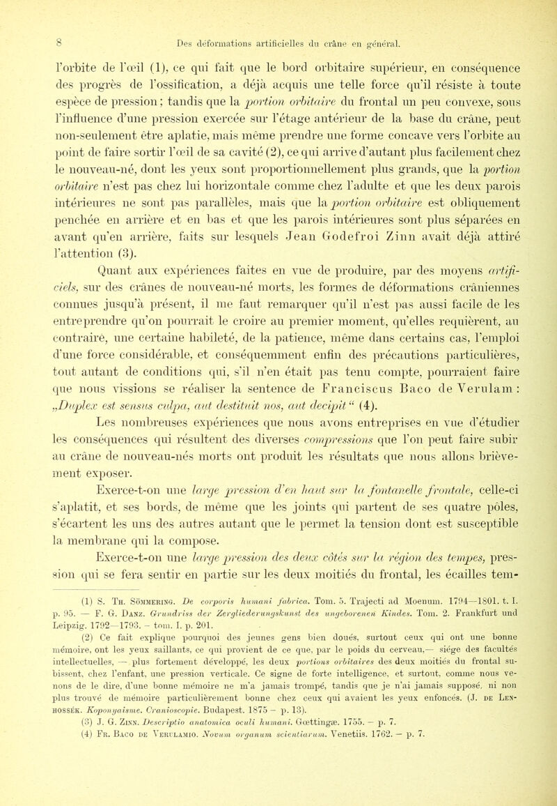 l’orbite de l'œil (1), ce qui fait que le bord orbitaire supérieur, en conséquence des progrès de l’ossification, a déjà acquis une telle force qu’il résiste à toute espèce de pression ; tandis c|ue la portion orhitaire du frontal un peu convexe, sous l’infiuence d’une pression exercée sur l’étage antérieur de la base du crâne, peut non-seulement être aplatie, mais même prendre une forme concave vers l’orbite au point de faire sortir l’œil de sa cavité (2), ce qui arrive d’autant plus facilement chez le nouveau-né, dont les yeux sont proportionnellement plus grands, que la portion orhitaire n’est pas chez lui horizontale comme chez l’adulte et que les deux parois intérieures ne sont pas parallèles, mais que la^jcu’^m?? orhitaire est obliquement penchée en arrière et en lias et que les parois intérieures sont plus séparées en avant qu’en arrière, faits sur lesquels Jean Godefroi Zinn avait déjà attiré l’attention (3). Quant aux expériences faites en vue de produire, par des moyens artifi- ciels, sur des crânes de nouveau-né morts, les formes de déformations crâniennes connues juscju’à présent, il me faut remarquer qu’il n’est ]ias aussi facile de les entreprendre qu’on pourrait le croire au premier moment, qu’elles requièrent, au contrairè, une certaine haliileté, de la patience, même dans certains cas, l’emploi d’une force considérable, et conséquemment enfin des précautions particulières, tout autant de conditions qui, s'il n’en était pas tenu compte, pourraient faire que nous vissions se réaliser la sentence de Franciscus Baco de Verulam: „Duplex est seasus culpa, aut destitnit nos, aut decipit‘^ (4). Les nombreuses expériences que nous avons entreprises en vue d’étudier les conséquences qui résultent des diverses compressions que l’on peut faire subir au crâne de nouveau-nés morts ont produit les résultats que nous allons briève- ment exposer. Exerce-t-on une large pression d’en haut sar la fontanelle frontcde, celle-ci s’a})latit, et ses bords, de même que les joints qui partent de ses quatre pôles, s’écartent les uns des autres autant que le permet la tension dont est susceptible la membrane qui la compose. Exerce-t-on une large pjression des deux côtés sur la région des tempes, pres- sion qui se fera sentir en partie sur les deux moitiés du frontal, les écailles tem- (1) s. Th. ScbiMERiNG. De corpovis hinnani fahvica. Toin. 5. Trajecti ad Moemini. 1794—1801. t. I. p. 95. — F. G. Danz. Griuidriss der Zevgliederungskunst des ungehorenen Kuides. Toni. 2. Frankfurt und Leipzig. 1792 -1793. — tom. I. p. 201. (2) Ce fait explique pourquoi des jeunes gens bien doués, surtout ceux qui ont une bonne mémoire, ont les yeux saillants, ce qui provient de ce que, par le poids du cerveau,— siège des facultés intellectuelles, — plus fortement développé, les deux portions orbitaires des deux moitiés du frontal su- bissent, chez l’enfant, une pression verticale. Ce signe de forte intelligence, et surtout, comme nous ve- nons de le dire, d’une bonne mémoire ne m’a jamais trompé, tandis que je n’ai jamais supposé, ni non plus trouvé de mémoire particulièrement bonne chez ceux qui avaient les yeux enfoncés. (J. de Len- HOSSÉK. Koponyaisme. Cranioscopie. Budapest. 1875 — p. 13). (3) J. G. Zinn. Descriptio anatoniica oculi humani. Gœttingæ. 1755. — p. 7. (.4) Fr. Baco de Verulamio. Novum organnm scientiarum. Venetiis. 1762. — p. 7.